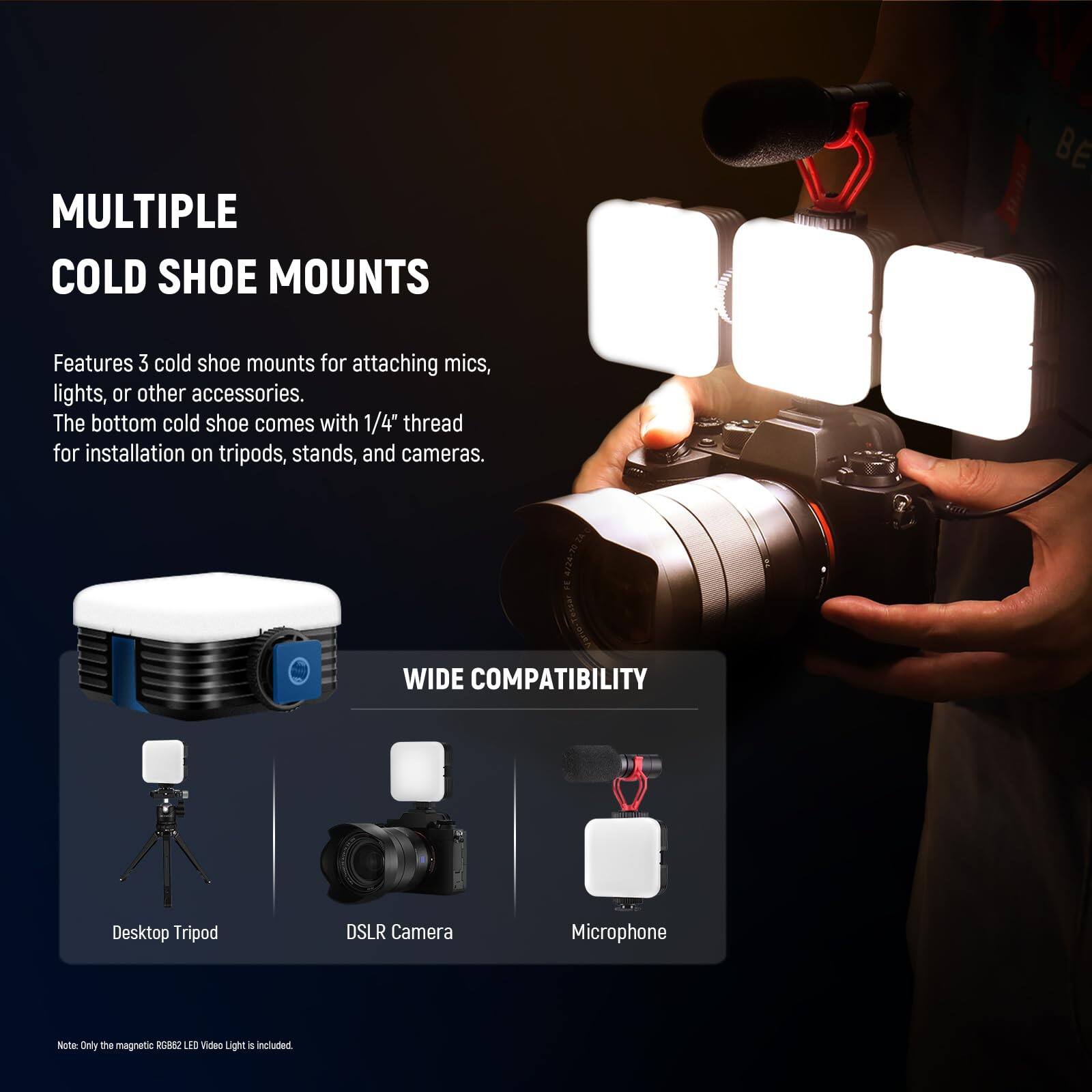 MULTIPLE COLD SHOE MOUNTS

Features 3 cold shoe mounts for attaching mics, lights, or other accessories. The bottom cold shoe comes with 1/4" thread for installation on tripods, stands, and cameras.

WIDE COMPATIBILITY

Desktop Tripod
DSLR Camera
Microphone

Note: Only the magnetic RGB82 LED Video Light is included.