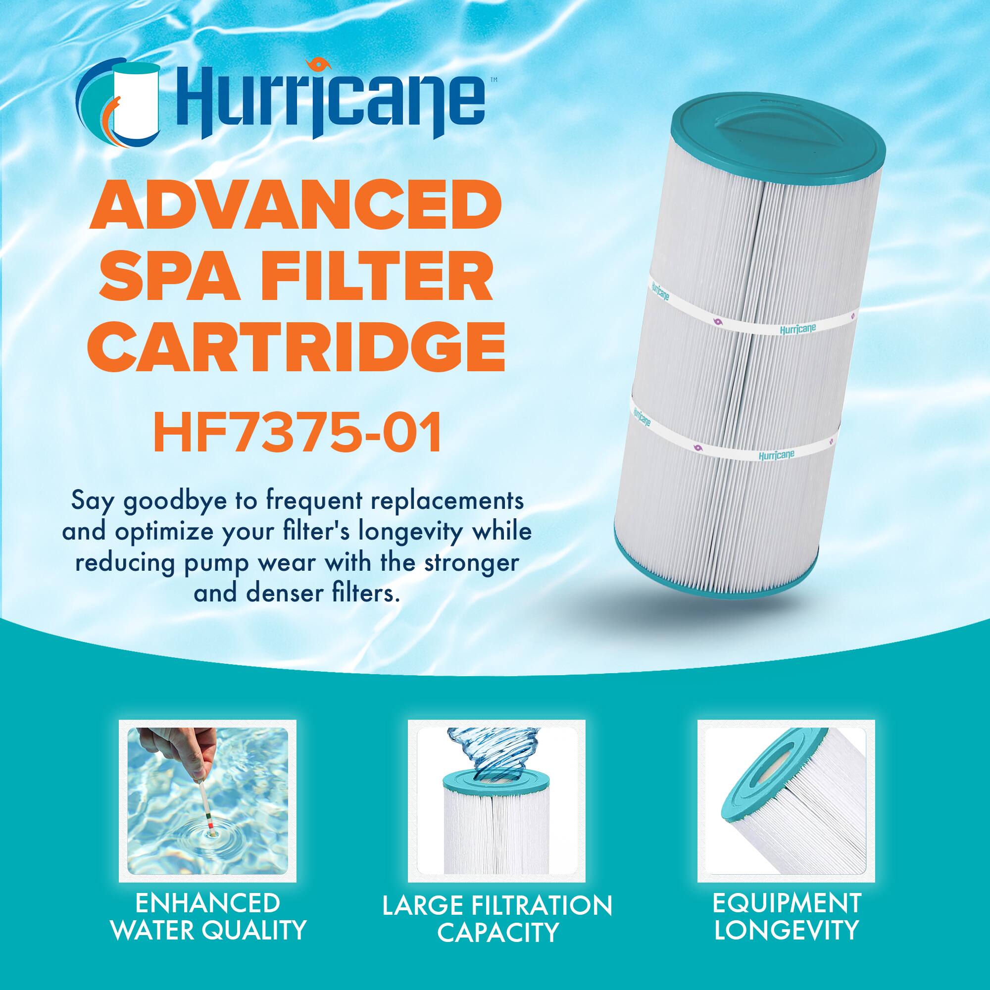 Hurricane  
ADVANCED SPA FILTER CARTRIDGE  
HF7375-01  

Say goodbye to frequent replacements and optimize your filter's longevity while reducing pump wear with the stronger and denser filters.  

ENHANCED WATER QUALITY  
LARGE FILTRATION CAPACITY  
EQUIPMENT LONGEVITY