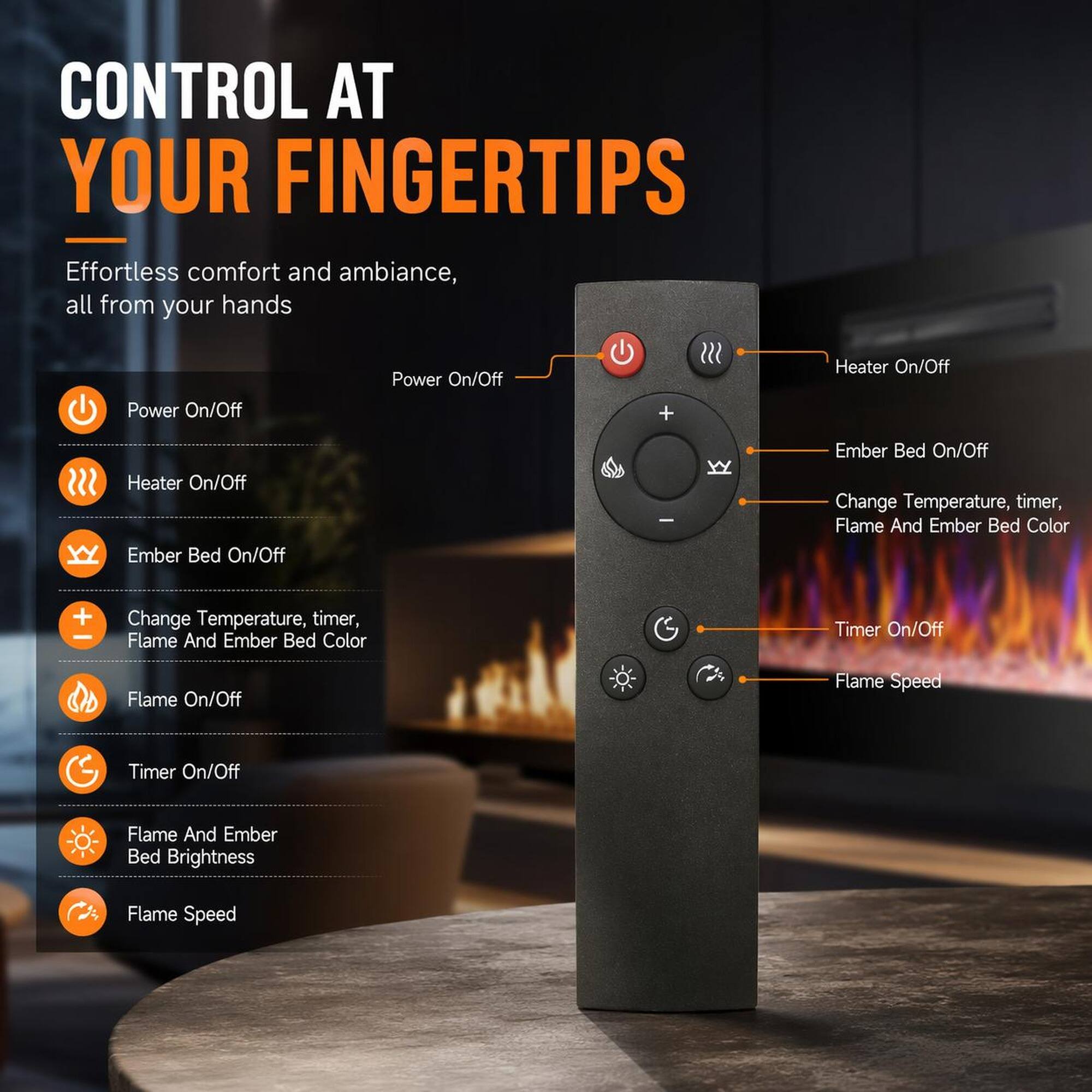 CONTROL AT YOUR FINGERTIPS  
Effortless comfort and ambiance, all from your hands  

- Power On/Off  
- Heater On/Off  
- Ember Bed On/Off  
- Change Temperature, timer, Flame And Ember Bed Color  
- Flame On/Off  
- Timer On/Off  
- Flame And Ember Bed Brightness  
- Flame Speed