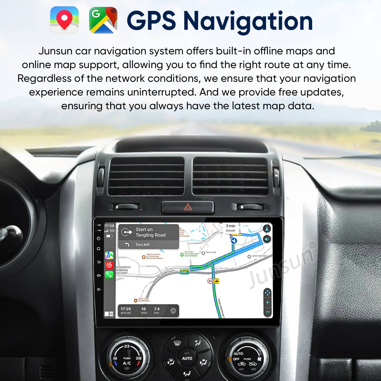 GPS Navigation

Junsun car navigation system offers built-in offline maps and online map support, allowing you to find the right route at any time. Regardless of the network conditions, we ensure that your navigation experience remains uninterrupted. And we provide free updates, ensuring that you always have the latest map data.

- 17:08 at 50 Start on Tangling Road Turn left
- 17:26 18 7.4 arrival min
- 3 min slower

Junsun