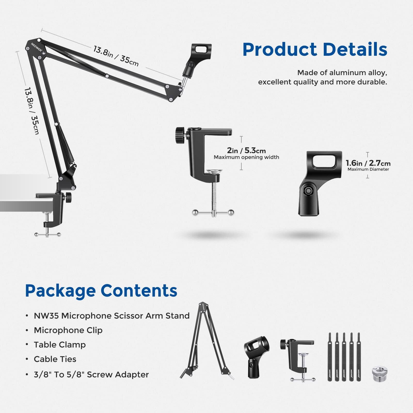 NEN  
13.8in / 35cm  
13.8in / 35cm  

Product Details  
Made of aluminum alloy, excellent quality and more durable.  
Maximum width: 2in / 5.3cm  
Maximum Diameter: 1.6in / 2.7cm  

Package Contents  
- NW35 Microphone Scissor Arm Stand  
- Microphone Clip  
- Table Clamp  
- Cable Ties  
- 3/8" To 5/8" Screw Adapter