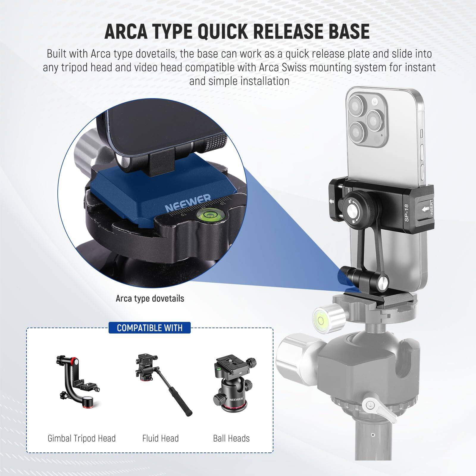 ARCA TYPE QUICK RELEASE BASE

Built with Arca type dovetails, the base can work as a quick release plate and slide into any tripod head and video head compatible with Arca Swiss mounting system for instant and simple installation.

NEEWER SP-18 INSERT

Arca type dovetails

COMPATIBLE WITH

- Gimbal Tripod Head
- Fluid Head
- Ball Heads