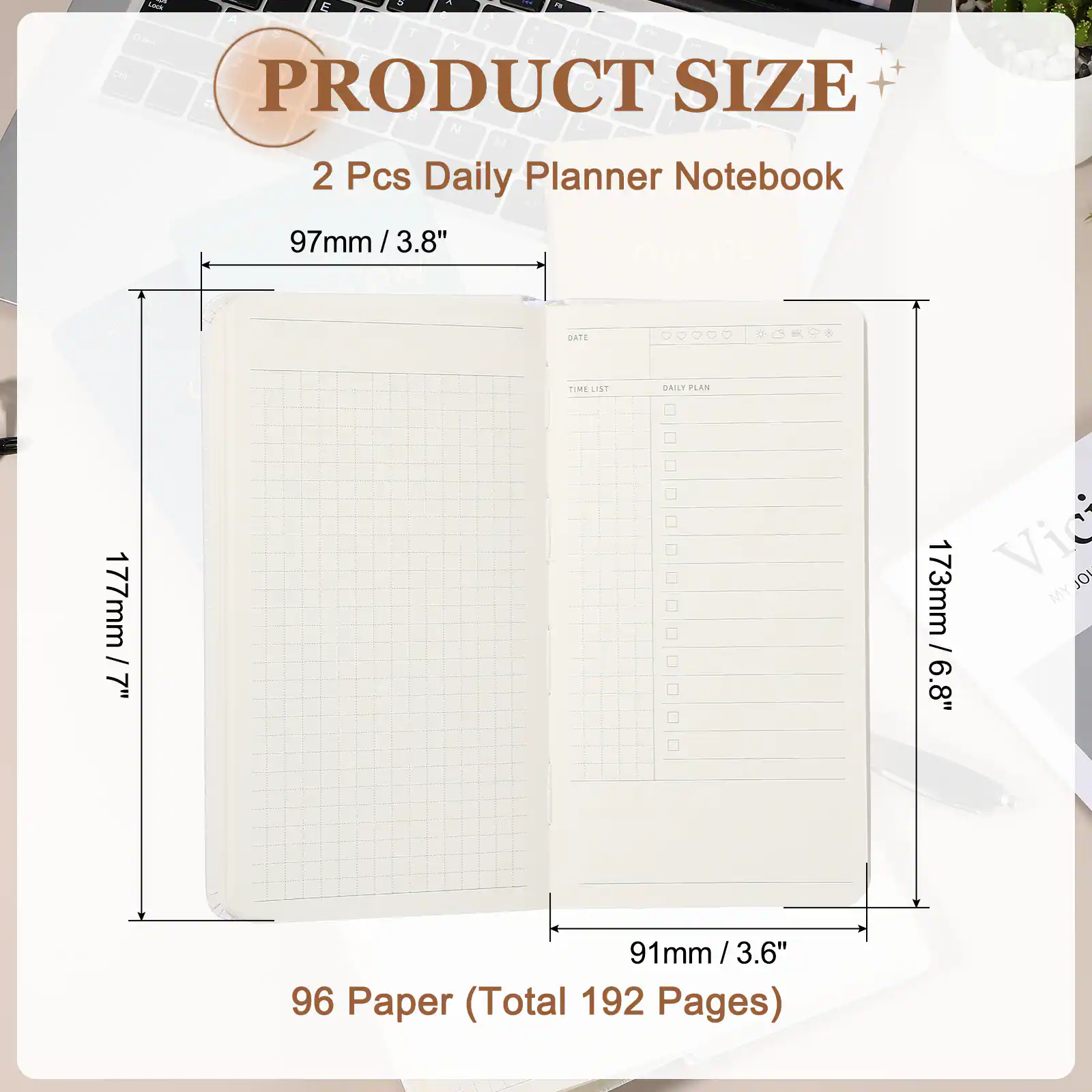 PRODUCT SIZE

2 Pcs Daily Planner Notebook

97mm / 3.8"

177mm / 7"

173mm / 6.8"

91mm / 3.6"

96 Paper (Total 192 Pages)