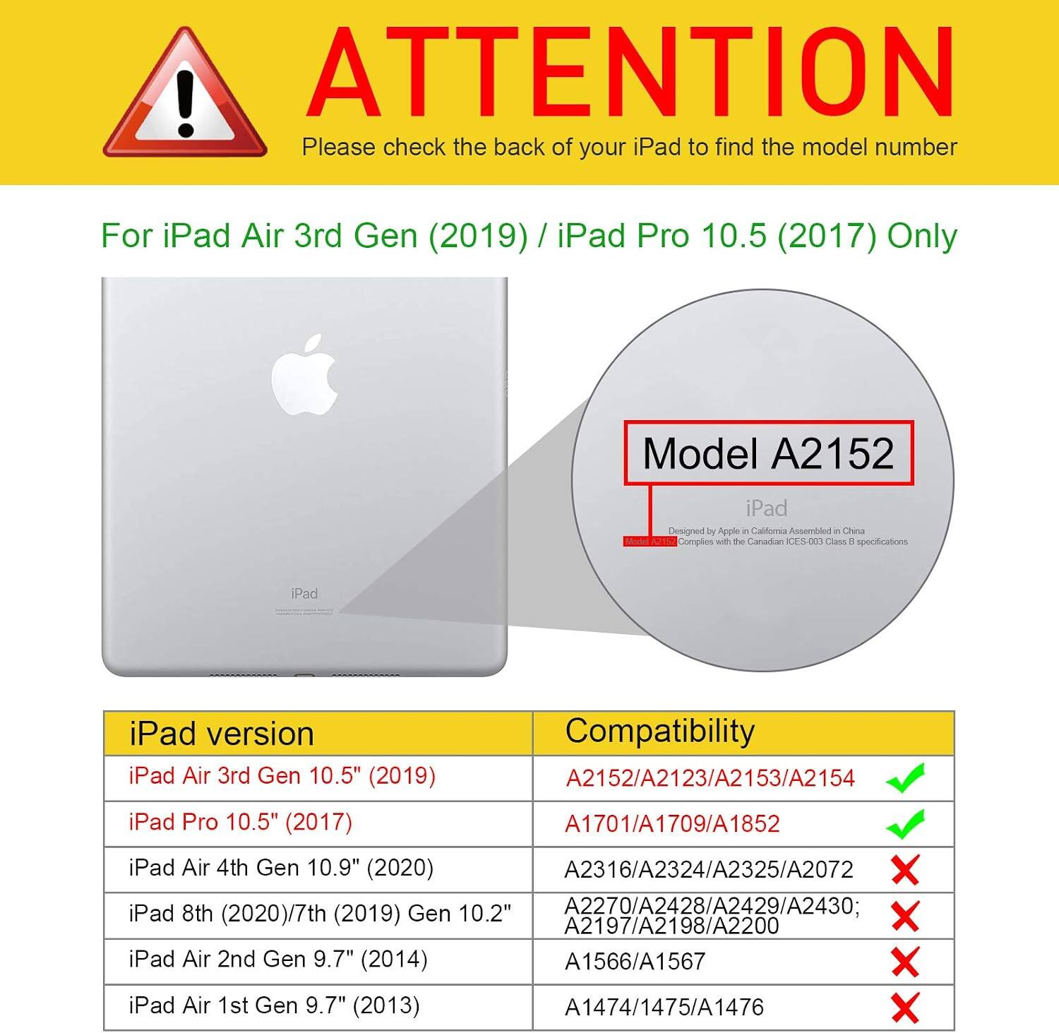 ! ATTENTION Please check the back of your iPad to find the model number

For iPad Air 3rd Gen (2019) / iPad Pro 10.5 (2017) Only

Model A2152

iPad Designed by Apple in California Assembled in China Complies with the Canadian ICES-003 Class B specifications

iPad

iPad version Compatibility

iPad Air 3rd Gen 10.5" (2019) A2152/A2123/A2153/A2154 ✔️

iPad Pro 10.5" (2017) A1701/A1709/A1852 ✔️

iPad Air 4th Gen 10.9" (2020) A2316/A2324/A2325/A2072 ❌

iPad 8th (2020)/7th (2019) Gen 10.2" A2270/A2428/A2429/A2430; A2197/A2198/A22