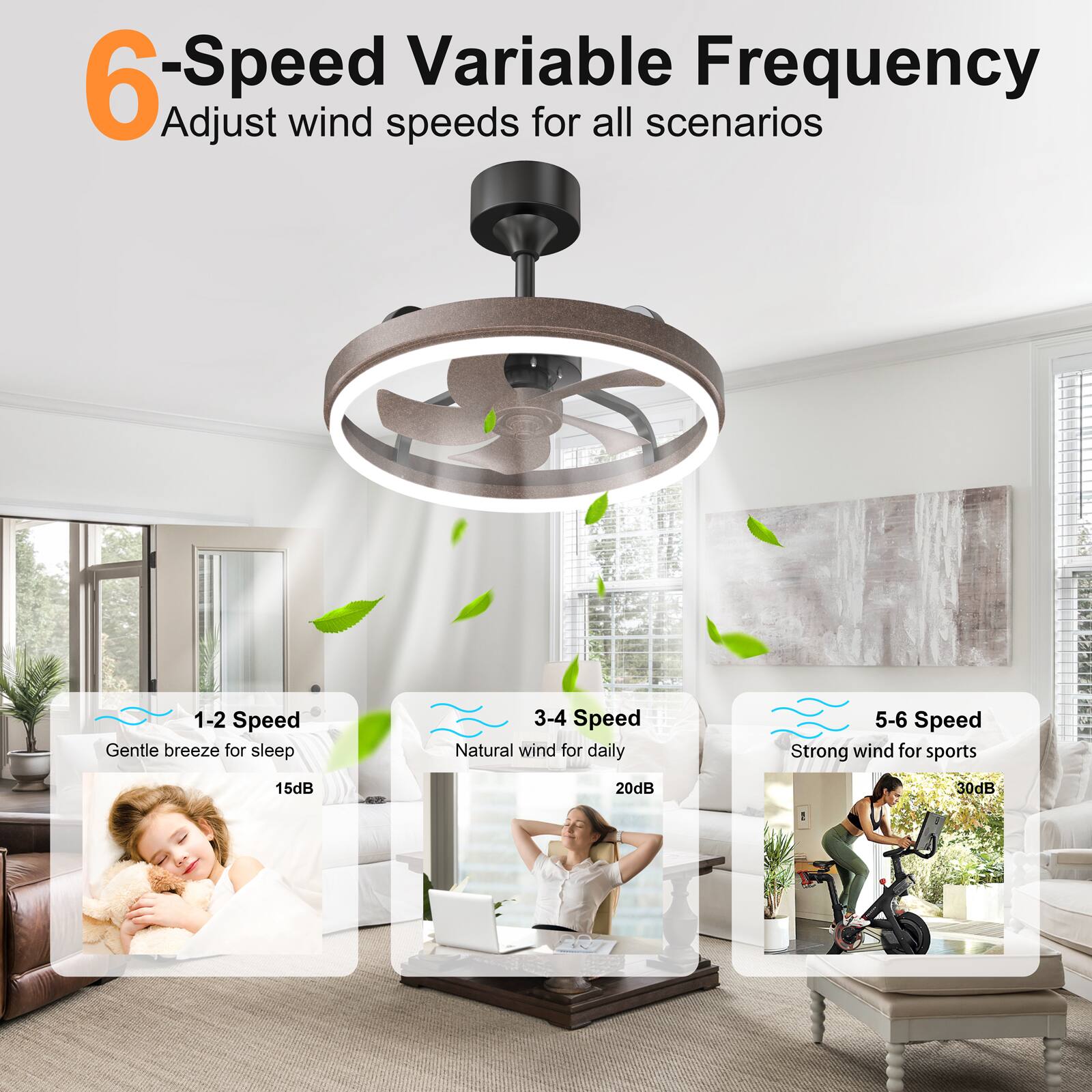 6-Speed Variable Frequency  
Adjust wind speeds for all scenarios

1-2 Speed  
Gentle breeze for sleep  
15dB

3-4 Speed  
Natural wind for daily  
20dB

5-6 Speed  
Strong wind for sports  
30dB