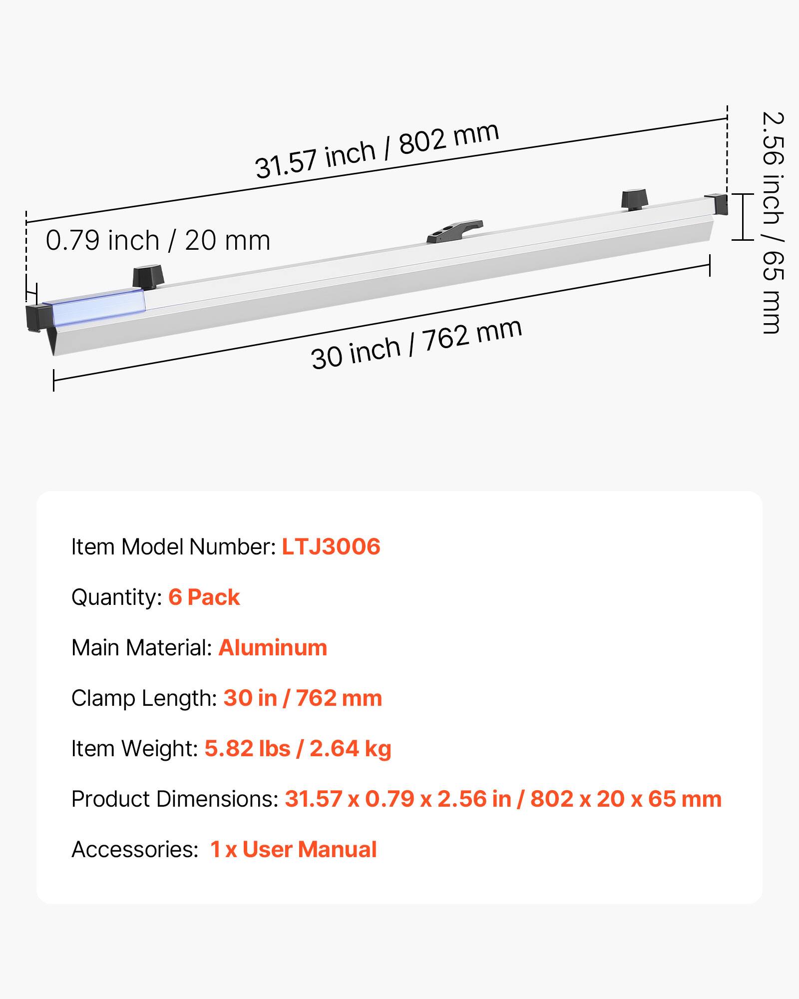 802 mm (31.57 inch) x 0.79 inch (20 mm) x 2.56 inch (65 mm)  
Item Model Number: LTJ3006  
Quantity: 6 Pack  
Main Material: Aluminum  
Clamp Length: 30 in / 762 mm  
Item Weight: 5.82 lbs / 2.64 kg  
Product Dimensions: 31.57 x 0.79 x 2.56 in / 802 x 20 x 65 mm  
Accessories: 1 x User Manual
