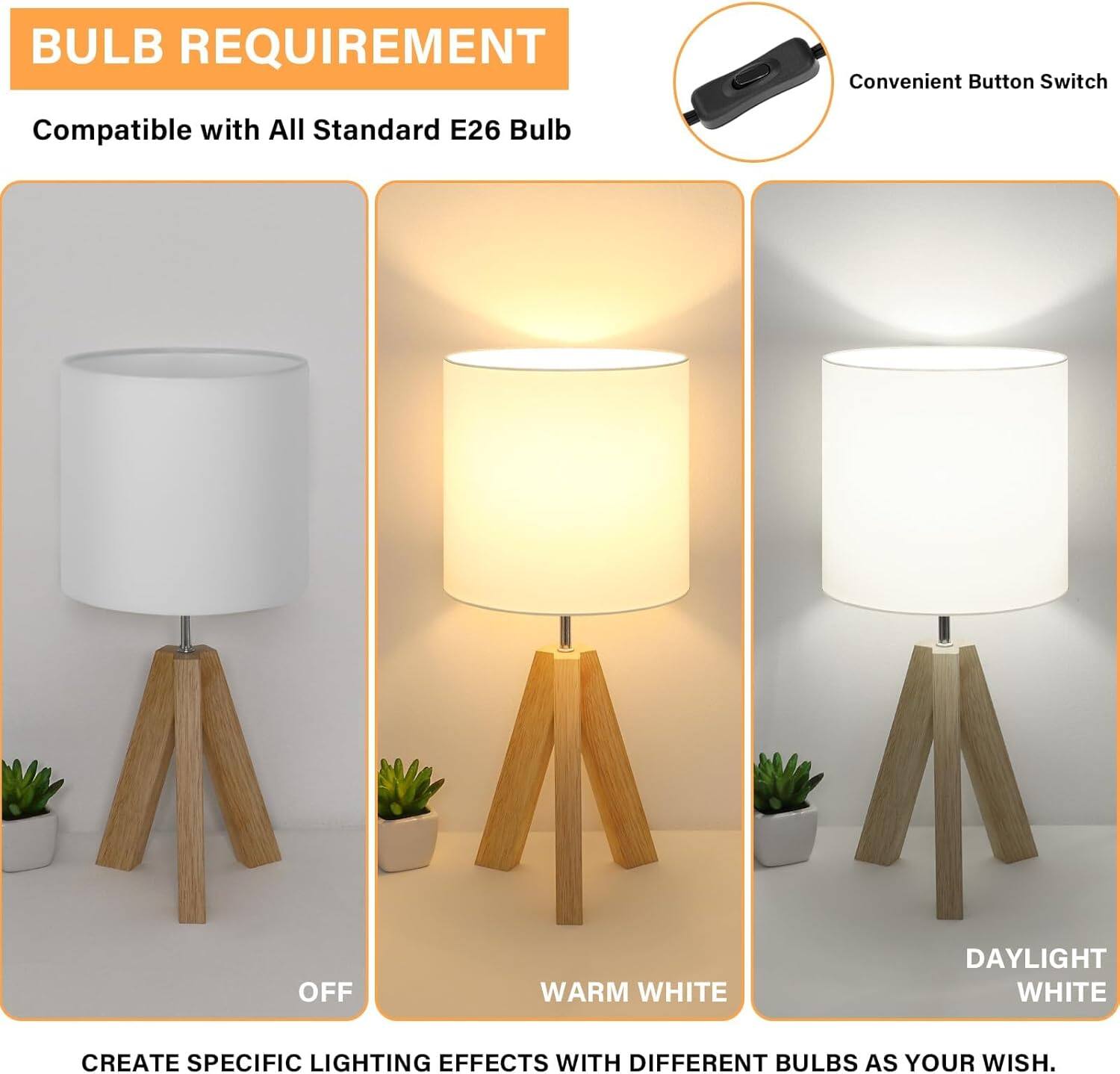 BULB REQUIREMENT  
Compatible with All Standard E26 Bulb  

Convenient Button Switch  

OFF  
WARM WHITE  
DAYLIGHT WHITE  

CREATE SPECIFIC LIGHTING EFFECTS WITH DIFFERENT BULBS AS YOUR WISH.