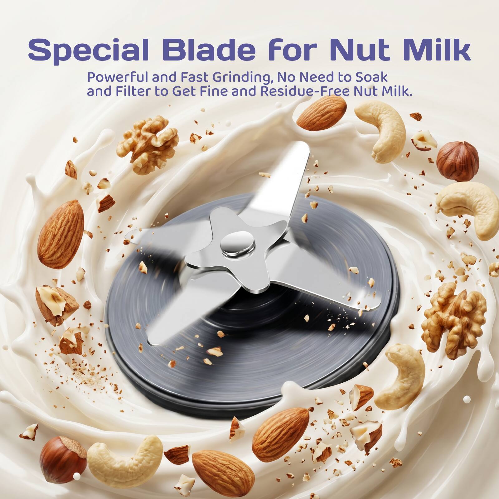Special Blade for Nut Milk  
Powerful and Fast Grinding, No Need to Soak and Filter to Get Fine and Residue-Free Nut Milk.