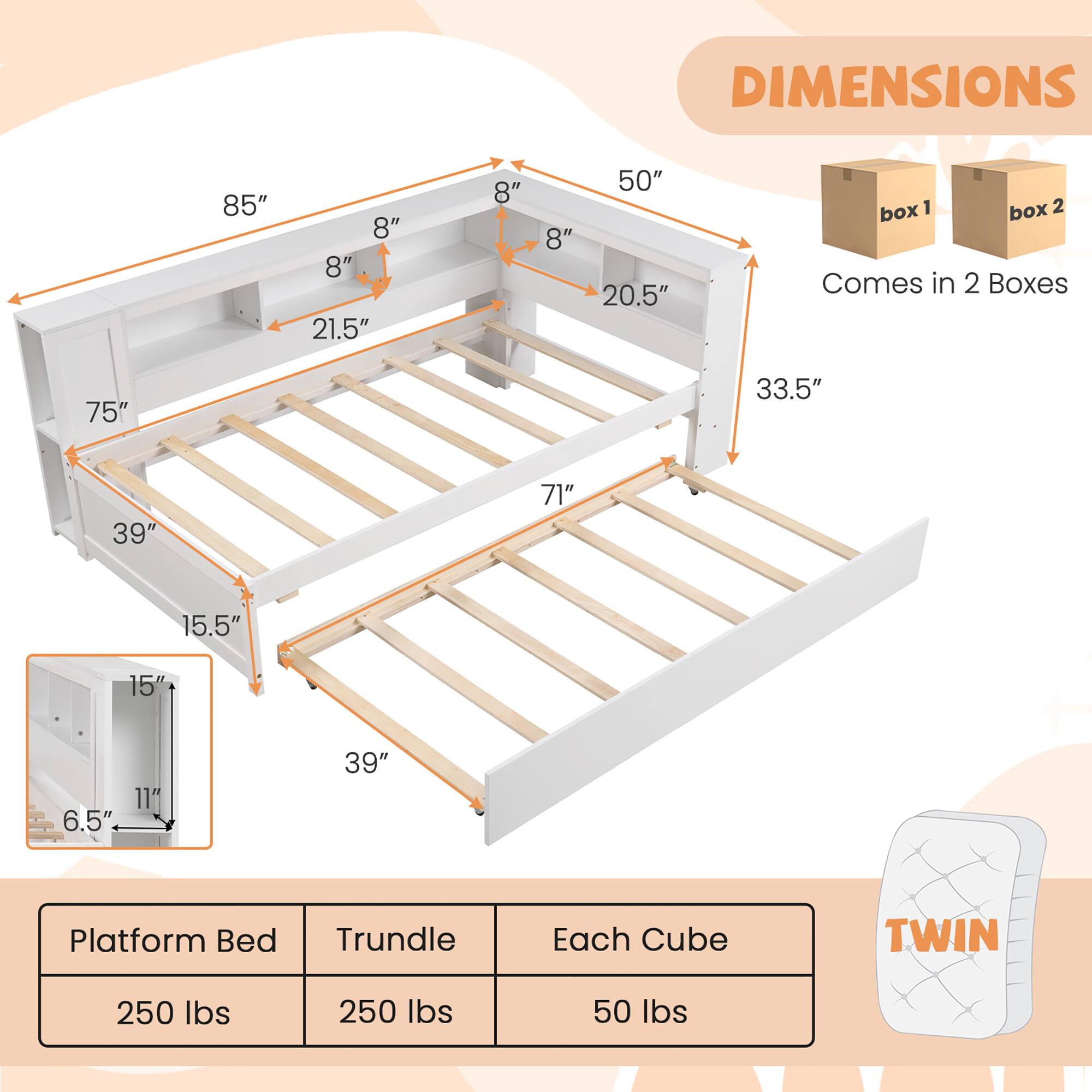 DIMENSIONS  
85" x 8" x 8" x 21.5" x 8" x 8" x 50" x 20.5"  
75" x 33.5" x 39" x 71" x 15.5" x 15" x 6.5" x 11" x 39"  
Comes in 2 Boxes  
Platform Bed: 250 lbs  
Trundle: 250 lbs  
Each Cube: 50 lbs  
TWIN