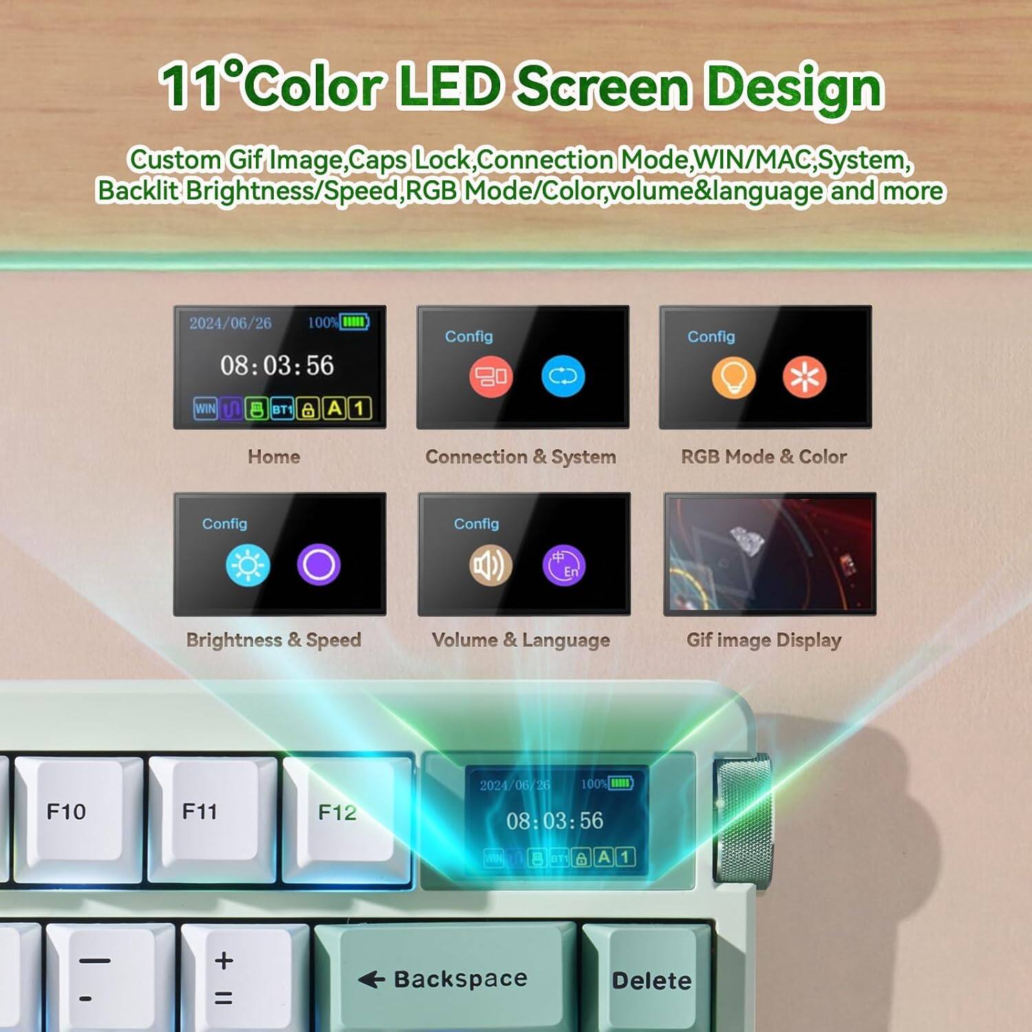 11°Color LED Screen Design  
Custom Gif Image, Caps Lock, Connection Mode, WIN/MAC, System, Backlit Brightness/Speed, RGB Mode/Color, volume & language and more  

2024/06/26 100%  
08:03:56  

Config  
- Home  
- Connection & System  
- RGB Mode & Color  
- Brightness & Speed  
- Volume & Language  
- Gif image Display  

F10 F11 F12  

Backspace Delete