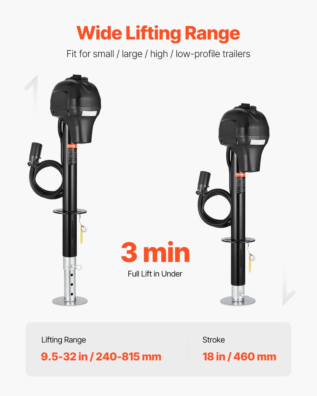 Wide Lifting Range  
Fit for small / large / high / low-profile trailers  

VEVOR  
3 min Full Lift in Under  

Lifting Range  
9.5-32 in / 240-815 mm  

Stroke  
18 in / 460 mm