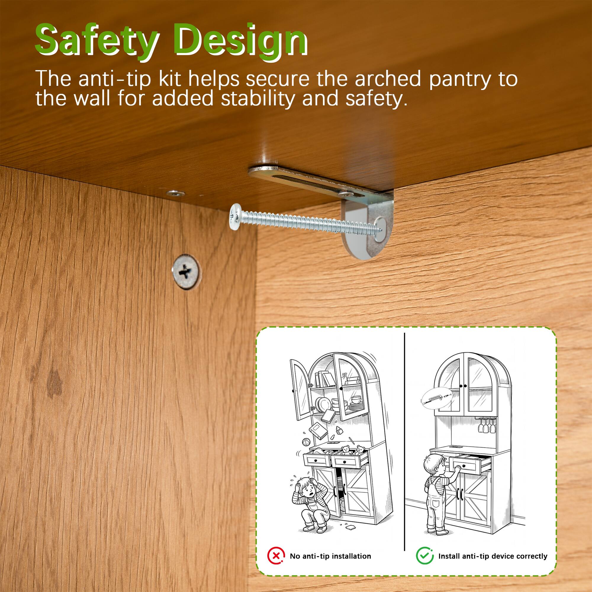 Safety Design  
The anti-tip kit helps secure the arched pantry to the wall for added stability and safety.  

No anti-tip installation  
Install anti-tip device correctly