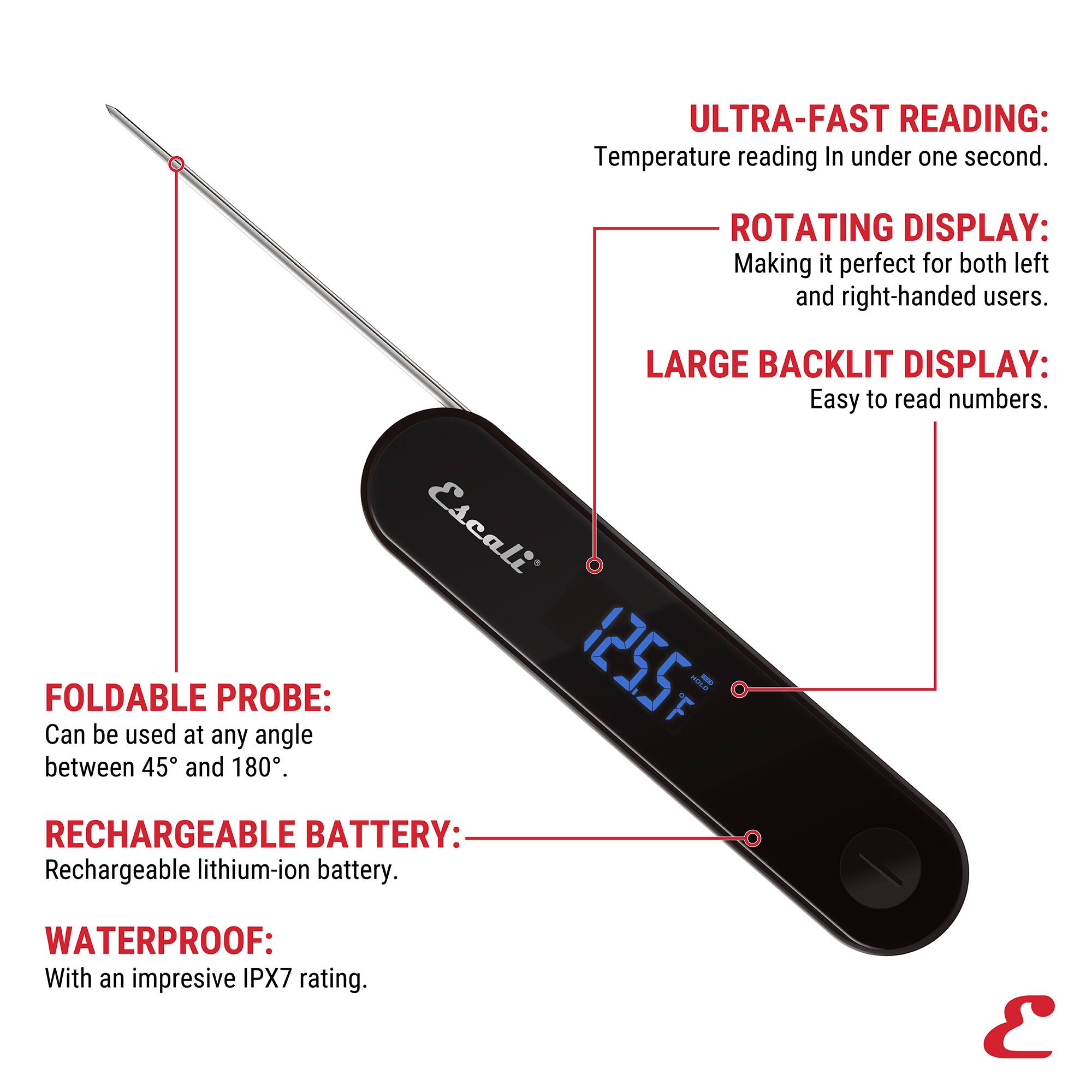 ULTRA-FAST READING: Temperature reading In under one second.
ROTATING DISPLAY: Making it perfect for both left and right-handed users.
FOLDABLE PROBE: Can be used at any angle between 45 and 180°.
LARGE BACKLIT DISPLAY: Easy to read numbers.
RECHARGEABLE BATTERY: Rechargeable lithium-ion battery.
WATERPROOF: With an impressive IPX7 rating.