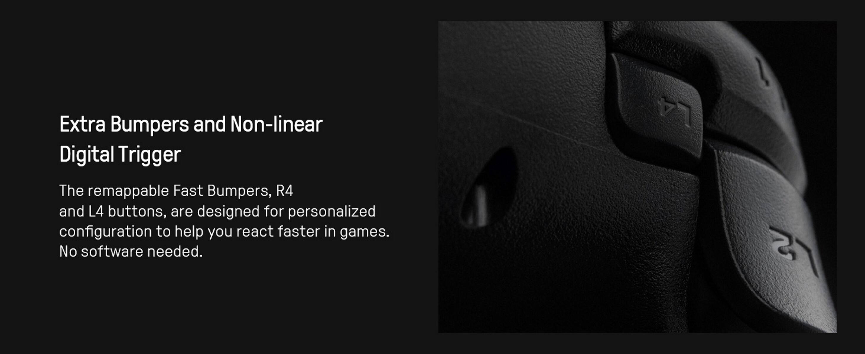 Extra Bumpers and Non-linear Digital Trigger

The remappable Fast Bumpers, R4 and L4 buttons, are designed for personalized configuration to help you react faster in games. No software needed.