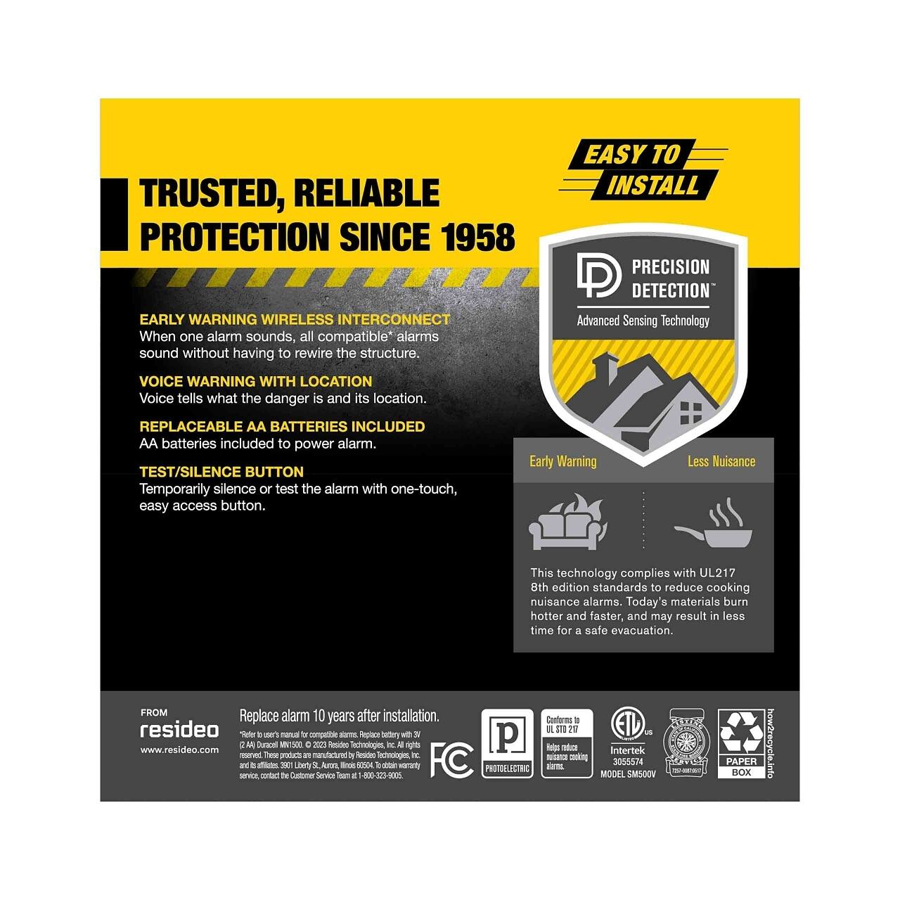 **TRUSTED, RELIABLE PROTECTION SINCE 1958**

**EARLY WARNING WIRELESS INTERCONNECT**  
When one alarm sounds, all compatible* alarms sound without having to rewire the structure.

**VOICE WARNING WITH LOCATION**  
Voice tells what the danger is and its location.

**REPLACEABLE AA BATTERIES INCLUDED**  
AA batteries included to power alarm.

**TEST/SILENCE BUTTON**  
Temporarily silence or test the alarm with one-touch, easy access button.

**EASY TO INSTALL**

**PRECISION DETECTION**  
Advanced Sensing Technology

**Early Warning**  
**Less Nuisance**  
This technology complies with UL217 8th edition standards to reduce cooking nuisance alarms. Today's materials burn hotter and faster, and may result in less time for a safe evacuation.

**FROM**  
resideo  
Replace alarm 10 years after installation.  
www.resideo.com

*Complies with UL217 8th edition standards to reduce cooking nuisance alarms. Today's materials burn hotter and faster, and may result in less time for a safe evacuation.

**FC**  
**P**  
**Intertek**  
**30055