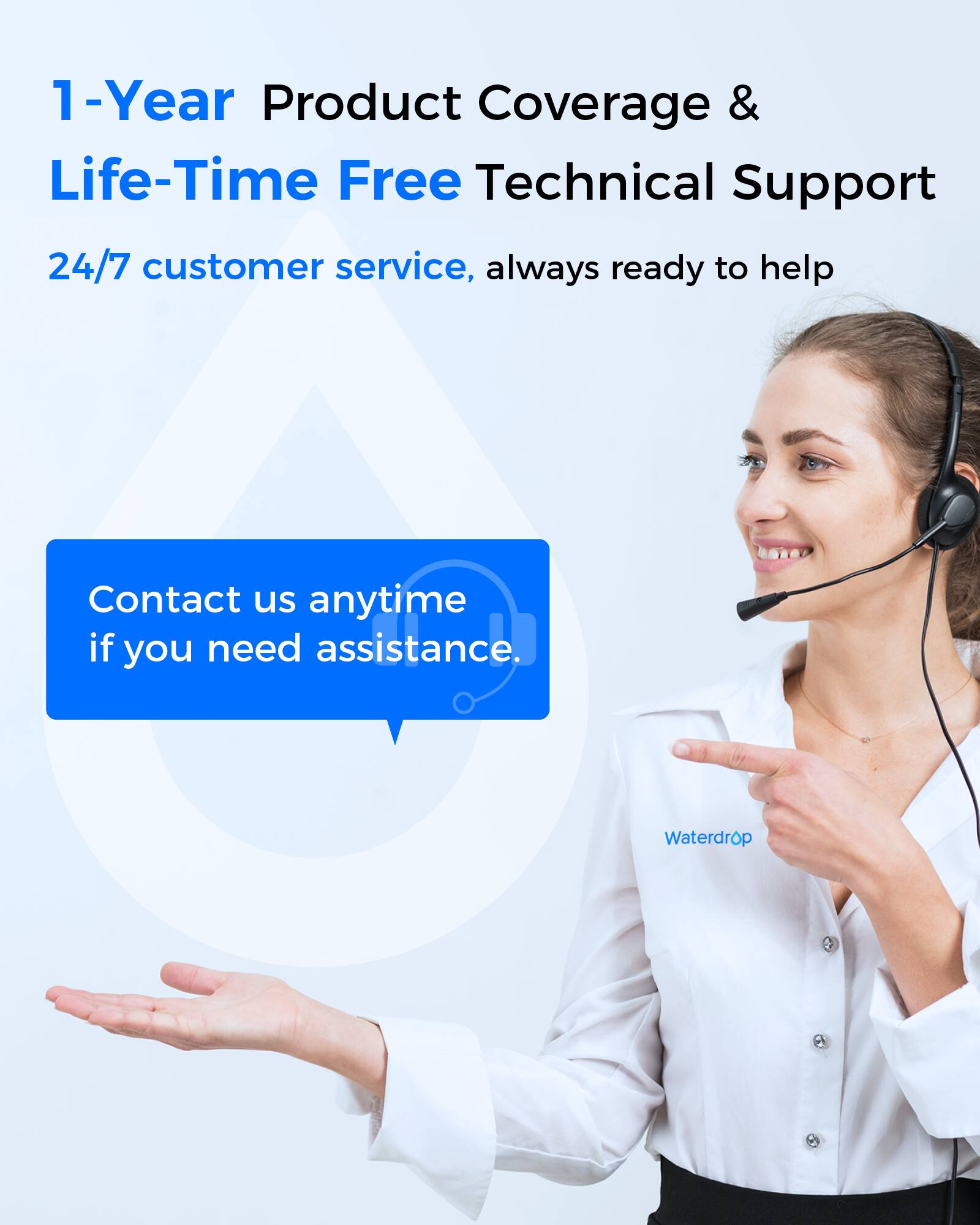 1-Year Product Coverage & Life-Time Free Technical Support  
24/7 customer service, always ready to help  

Contact us anytime if you need assistance.  

Waterdrop