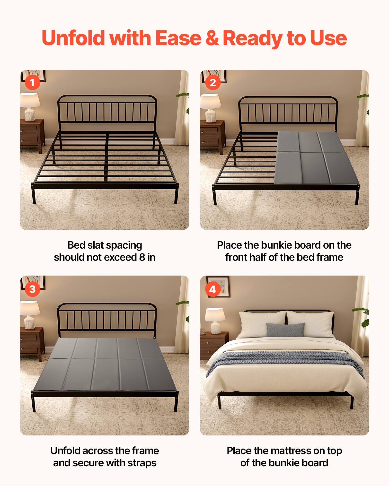 Unfold with Ease & Ready to Use

1. Bed slat spacing should not exceed 8 in
2. Place the bunkie board on the front half of the bed frame
3. Unfold across the frame and secure with straps
4. Place the mattress on top of the bunkie board