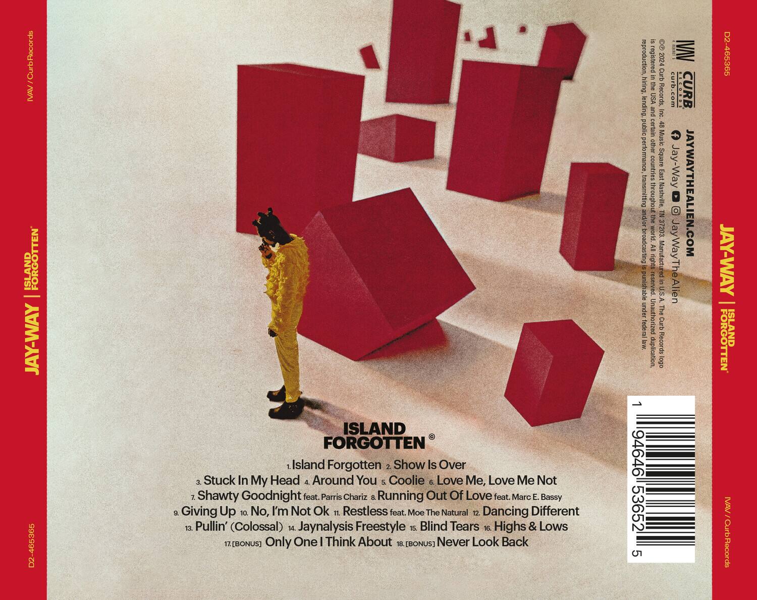 **JAY-WAY**  
**ISLAND FORGOTTEN**  

1. Island Forgotten  
2. Show Is Over  
3. Stuck In My Head & Around You  
4. Coolie  
5. Love Me, Love Me Not  
6. Shawty Goodnight feat. Parris Chariz  
7. Running Out Of Love feat. Marc E. Bassy  
8. Giving Up  
9. No, I'm Not Ok  
10. Restless feat. Moe The Natural  
11. Dancing Different  
12. Pullin' (Colossal)  
13. Jaynalysis Freestyle  
14. Blind Tears  
15. Highs & Lows  
16. Only One | Think About  
17. [BONUS] Never Look Back  

**BONUS**  
Only One | Think About  
[BONUS] Never Look Back  

**Curb Records**  
**JAY-WAY**  
**JAYWAYTHEALIEN.COM**  
**D2-465365**  

**Curb Records**  
**JAY-WAY**  
**JAYWAYTHEALIEN.COM**  
**D2-465365**  


