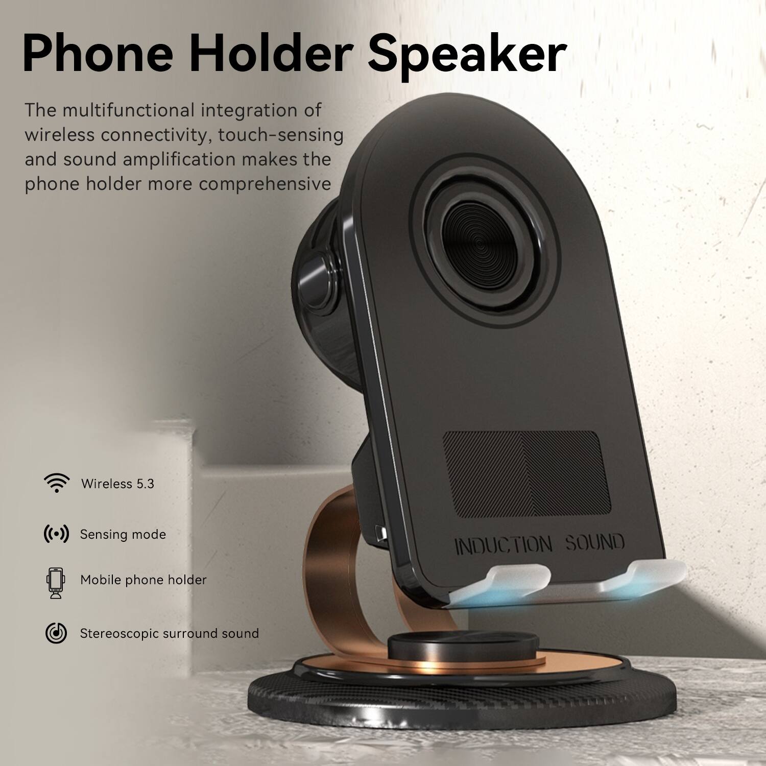 Phone Holder Speaker

The multifunctional integration of wireless connectivity, touch-sensing, and sound amplification makes the phone holder more comprehensive.

- Wireless 5.3
- Sensing mode
- Mobile phone holder
- Stereoscopic surround sound

INDUCTION SOUND