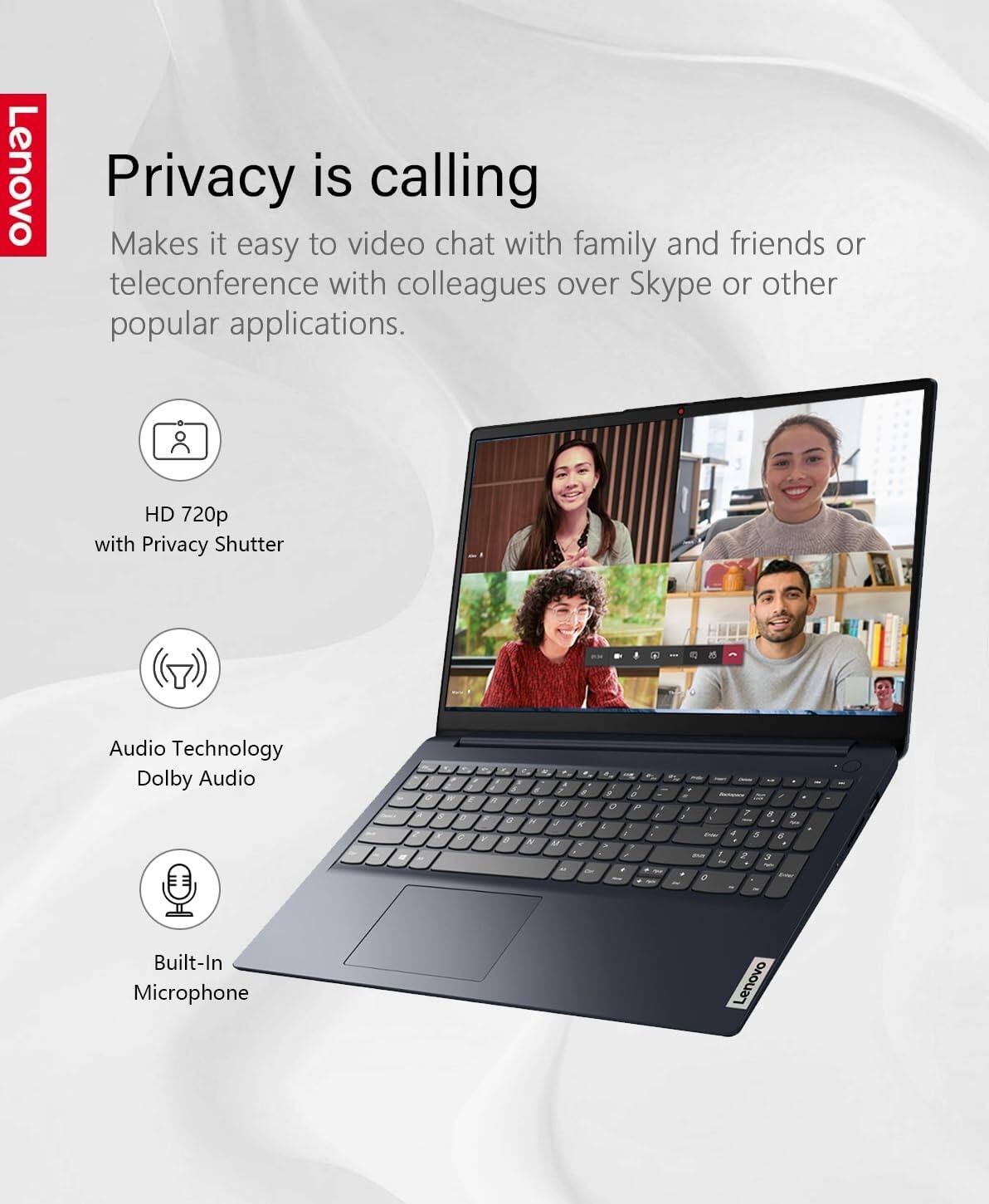 Lenovo Privacy is calling  
Makes it easy to video chat with family and friends or teleconference with colleagues over Skype or other popular applications.  

- HD 720p with Privacy Shutter  
- Audio Technology Dolby Audio  
- Built-In Microphone