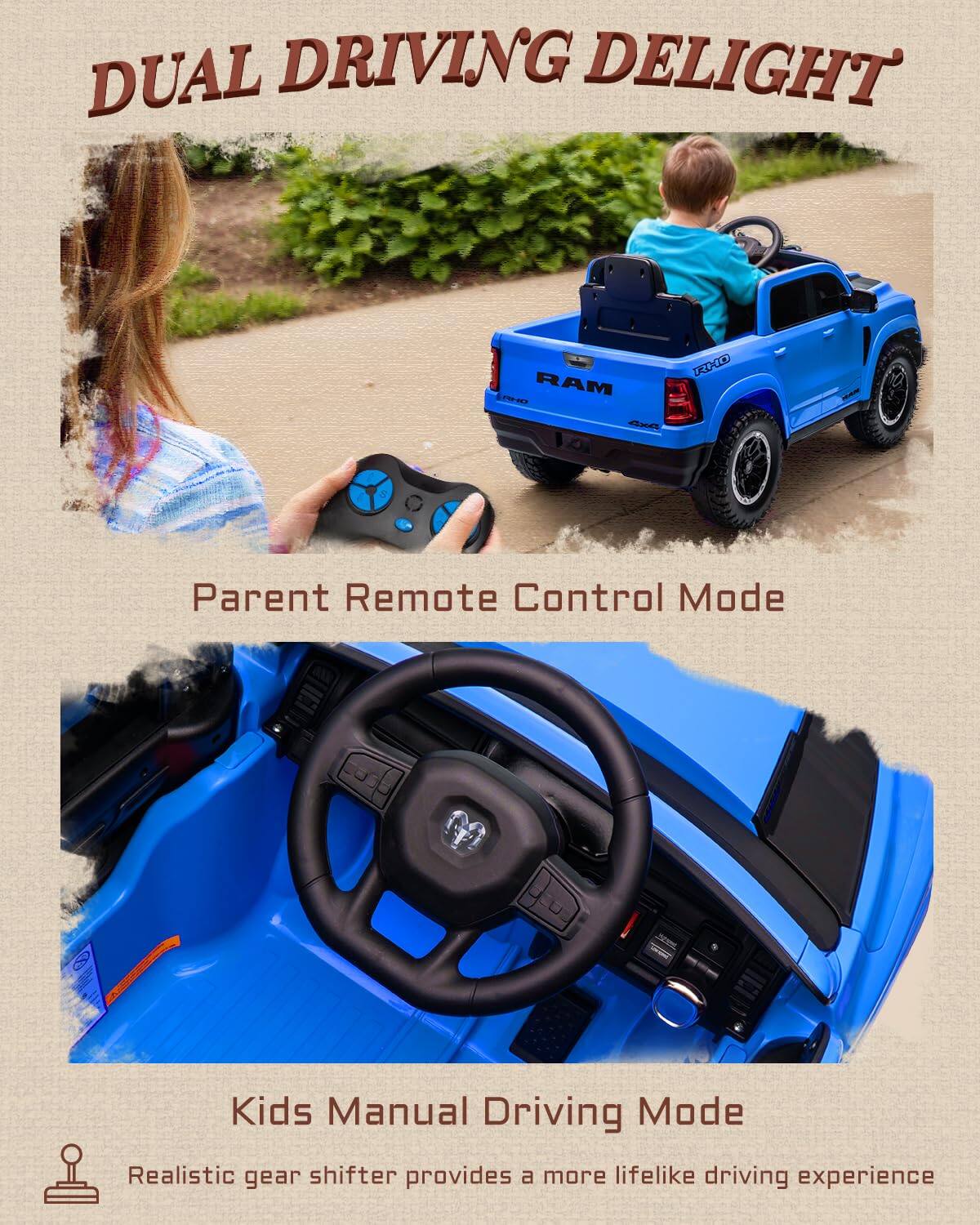 DUAL DRIVING DELIGHT  
RAM TD KC  
Parent Remote Control Mode  
Kids Manual Driving Mode  
Realistic gear shifter provides a more lifelike driving experience