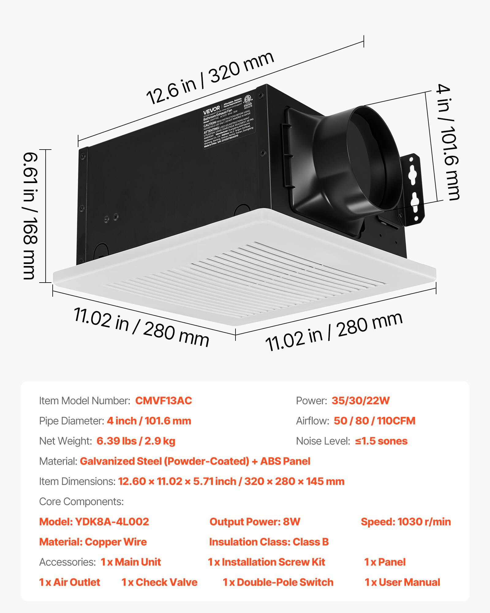 6.61 in / 168 mm  
320 mm in  
12.6 in / 320 mm  
11.02 in / 280 mm  
4 in / 101.6 mm  

Item Model Number: CMVF13AC  
Power: 35/30/22W  
Pipe Diameter: 4 inch / 101.6 mm  
Airflow: 50/80/110CFM  
Net Weight: 6.39 lbs / 2.9 kg  
Noise Level: ≤1.5 sones  
Material: Galvanized Steel (Powder-Coated) + ABS Panel  

Item Dimensions: 12.60 x 11.02 x 5.71 inch / 320 x 280 x 145 mm  

Core Components:  
Model: YDK8A-4L002  
Output Power: 8W  
Speed: 1030 r/min  
Material: Copper Wire  
Insulation Class: Class B  

Accessories:  
1x Main Unit  
1x Installation Screw Kit  
1x Panel  
1x
