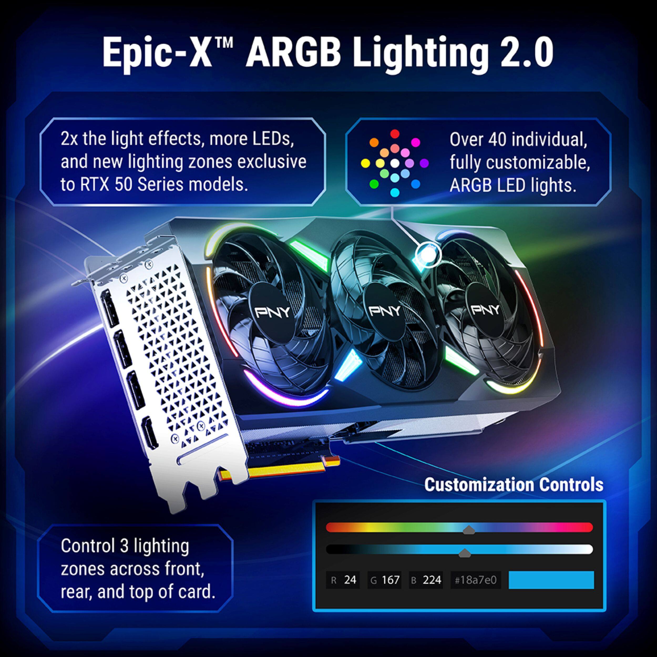 Epic-X™ ARGB Lighting 2.0

2x the light effects, more LEDs, and new lighting zones exclusive to RTX 50 Series models.

Over 40 individual, fully customizable, ARGB LED lights.

PNY Customization Controls

Control 3 lighting zones across front, rear, and top of card.

R 24 G 167 B 224 #18a7e0