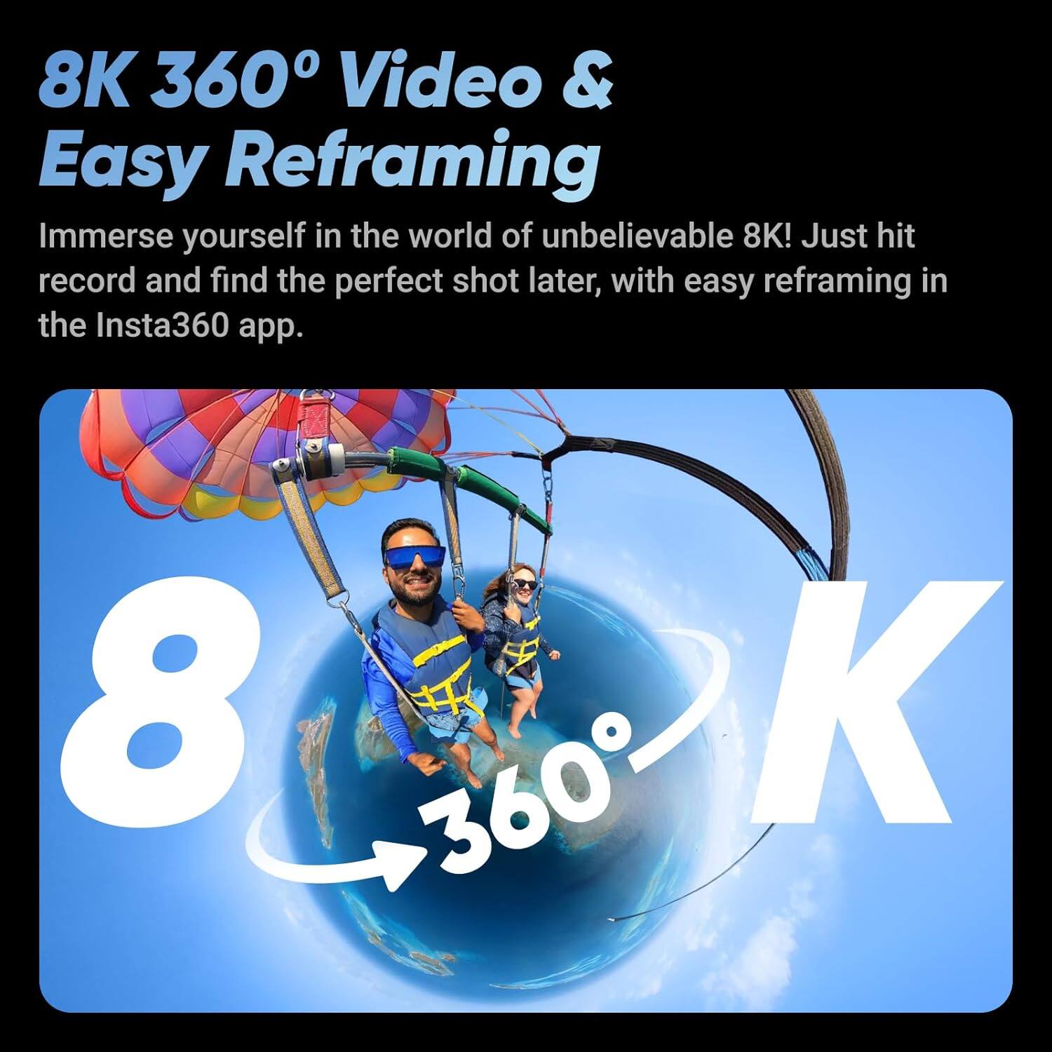 8K 360° Video & Easy Reframing

Immerse yourself in the world of unbelievable 8K! Just hit record and find the perfect shot later, with easy reframing in the Insta360 app.