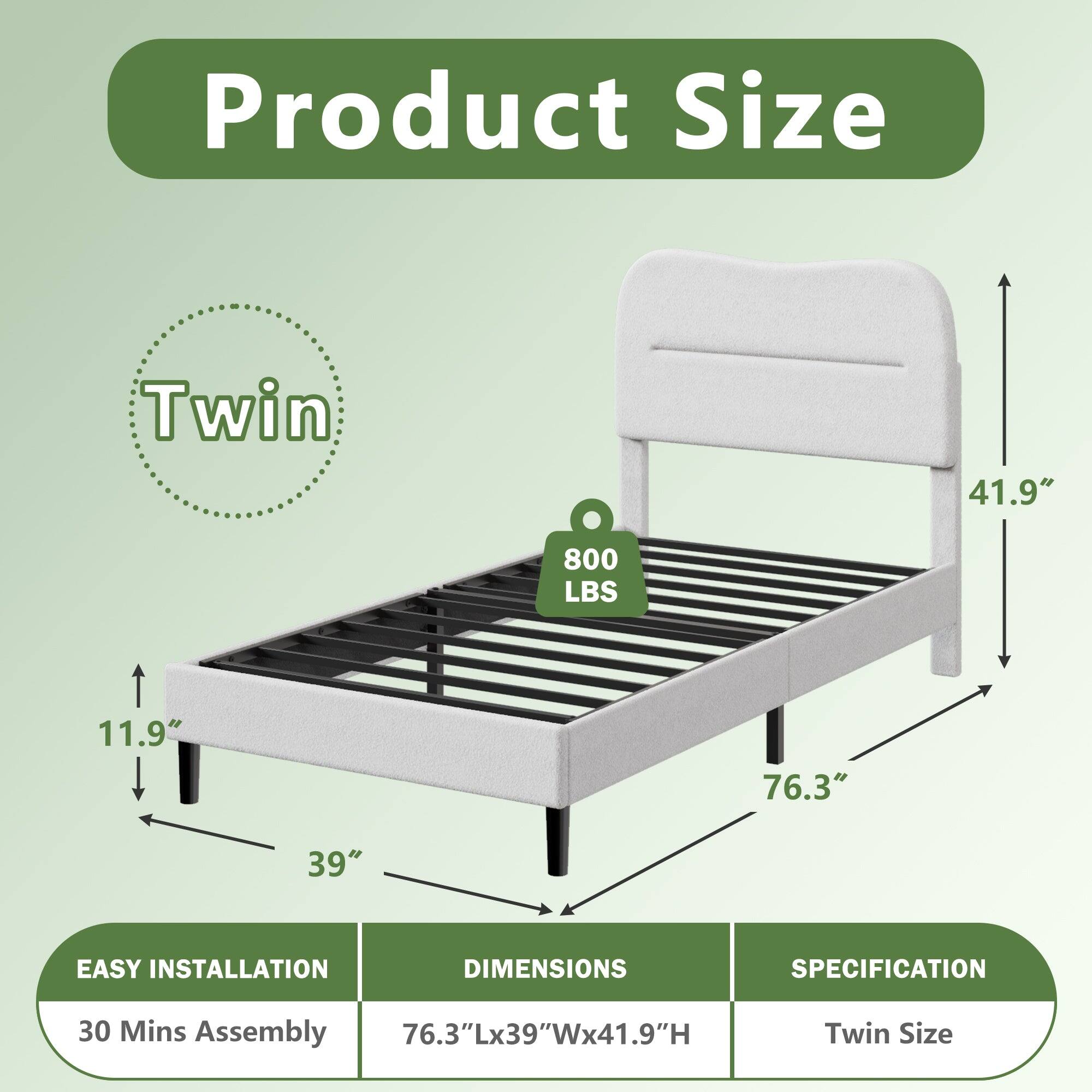 Product Size  
Twin  
41.9"  
800 LBS  
11.9"  
76.3"  
39"  

EASY INSTALLATION  
30 Mins Assembly  

DIMENSIONS  
76.3"Lx39"Wx41.9"H  

SPECIFICATION  
Twin Size