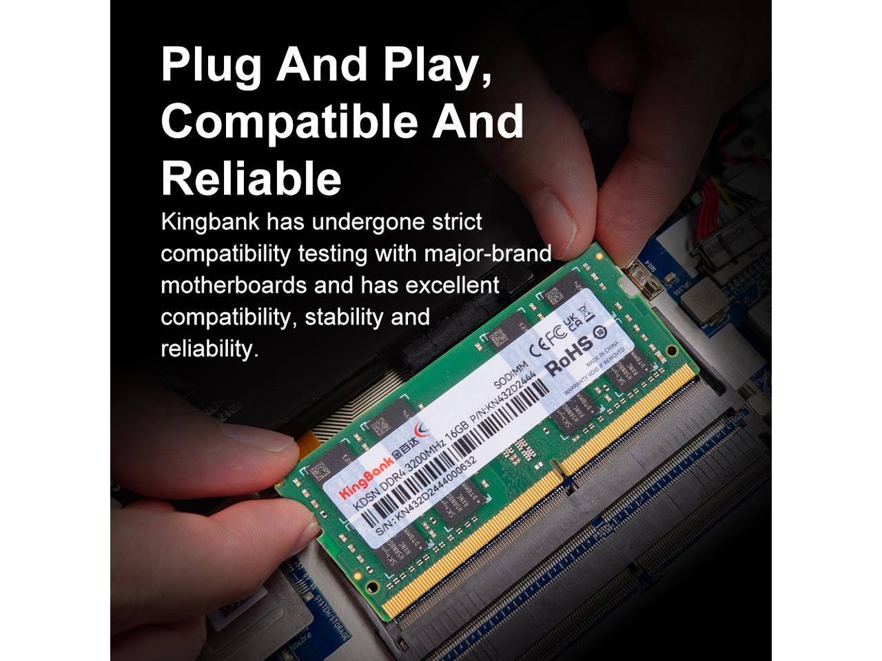 Plug And Play, Compatible And Reliable

Kingbank has undergone strict compatibility testing with major-brand motherboards and has excellent compatibility, stability and reliability.

CEFC RoHS

SODIMM

KingBank KDSN DDR4 3200MHz 16GB

P/N: KN432D2444

S/N: KN432D2444000632

Made in China