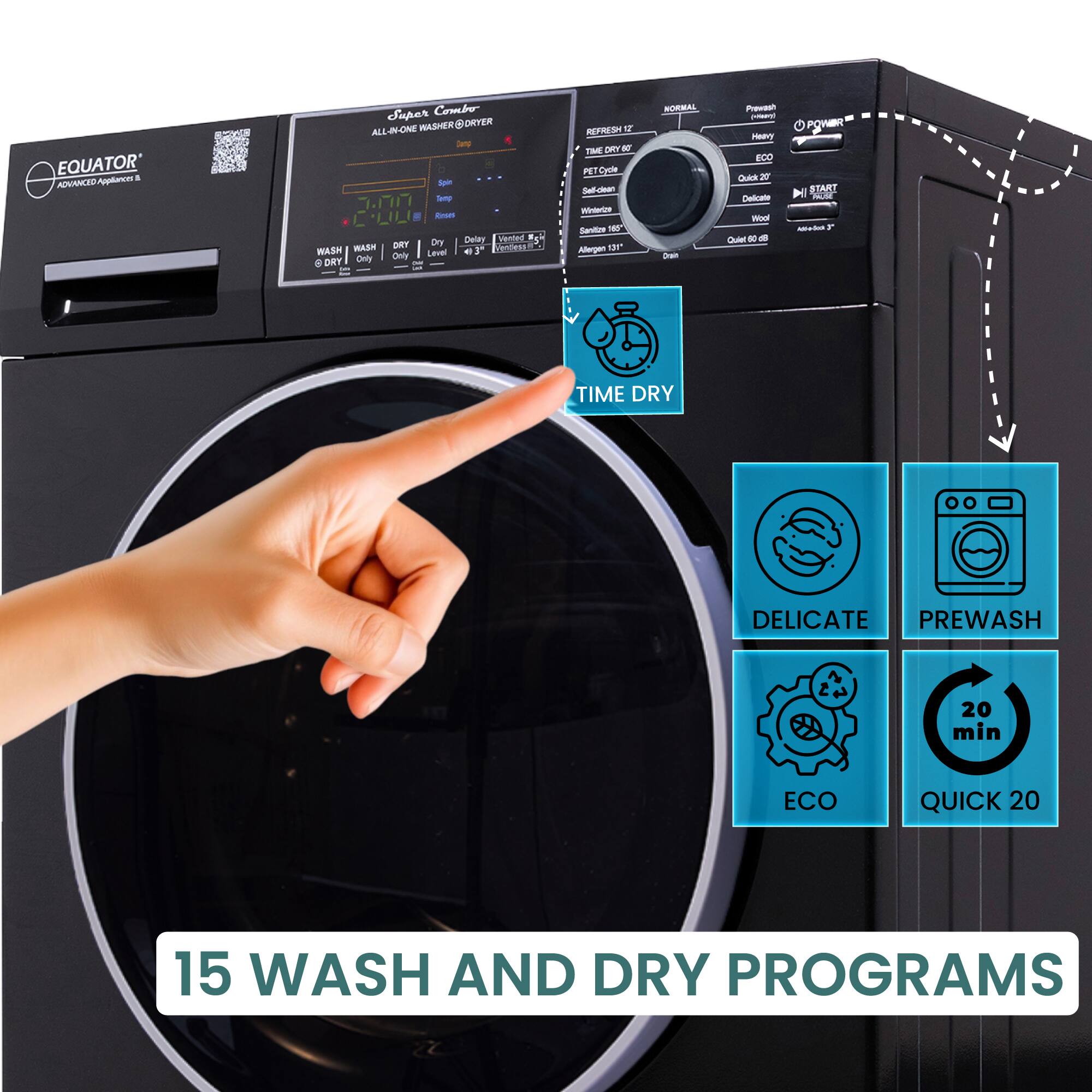 EQUATOR  
ADVANCED Appliances  

Super Combo  
ALL-IN-ONE WASHER DRYER  

15 WASH AND DRY PROGRAMS  

- TIME DRY  
- DELICATE  
- PREWASH  
- ECO  
- QUICK 20  

WASH  
DRY  
REFRESH  
POWER  
START  

NORMAL  
HEAVY  
ECO  
QUICK 20  
DELICATE  
Wool  
Sanitize 150°  
Allergen 131°  
Drain  
Dry Only  
Wash Only  
Spin  
Rinse  
Delay Start  
Temperature  
Dampness  
Wash  
Dry  
Refresh  
Time Dry  
Pet Cycle  
Self Clean  
Windows  
Sanitize 150°  
Allergen 131°  
Drain  
Dry Only  
Wash Only  
Spin  
Rinse  
Delay Start  
Temperature  
Dampness  
Wash  
Dry  
Refresh  
Time Dry  
Pet Cycle  
Self Clean  
Windows  
Sanitize 150°  
Allergen 131°  
Drain  
Dry Only  
Wash Only  
Spin  
Rinse  
Delay Start  
Temperature  
Dampness  
Wash  
