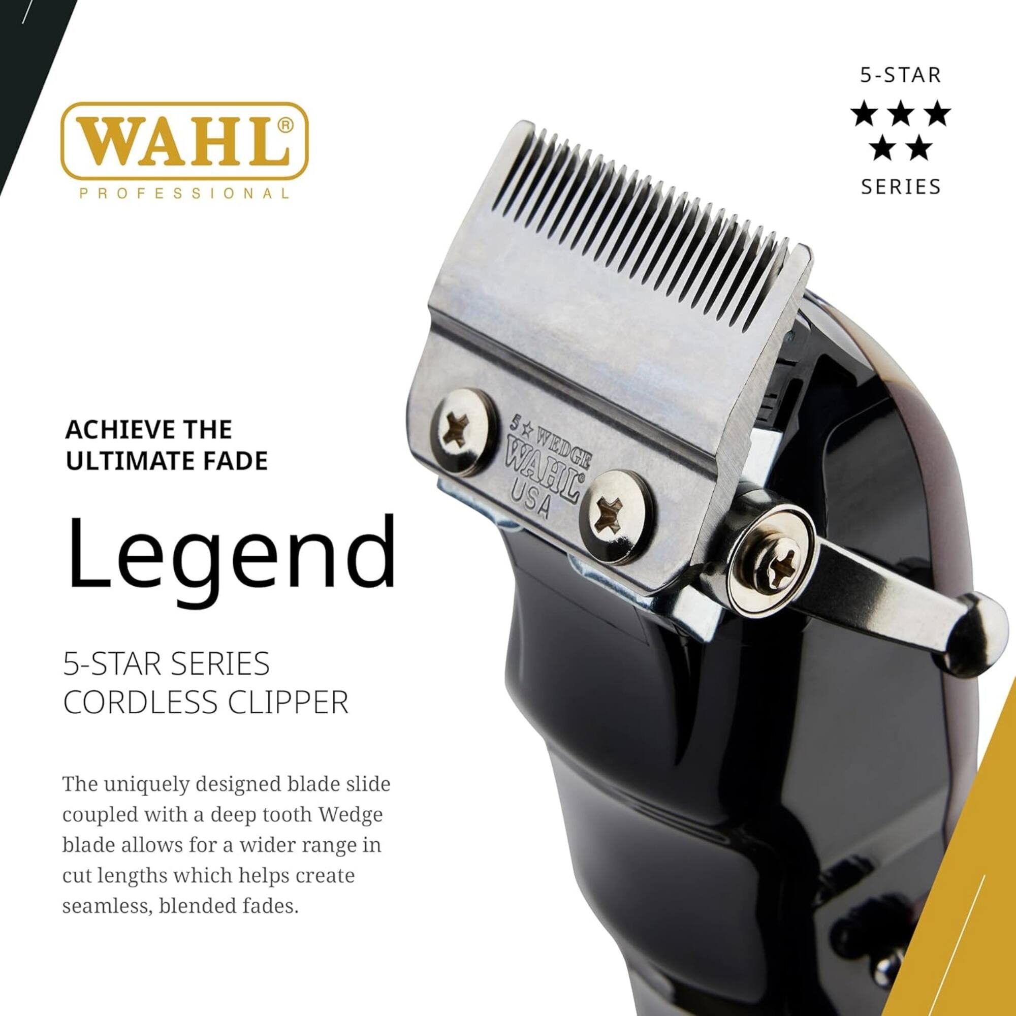 WAHL PROFESSIONAL 5-STAR SERIES

ACHIEVE THE ULTIMATE FADE

WAHL G USA

Legend 5-STAR SERIES CORDLESS CLIPPER

The uniquely designed blade slide coupled with a deep tooth Wedge blade allows for a wider range in cut lengths which helps create seamless, blended fades.
