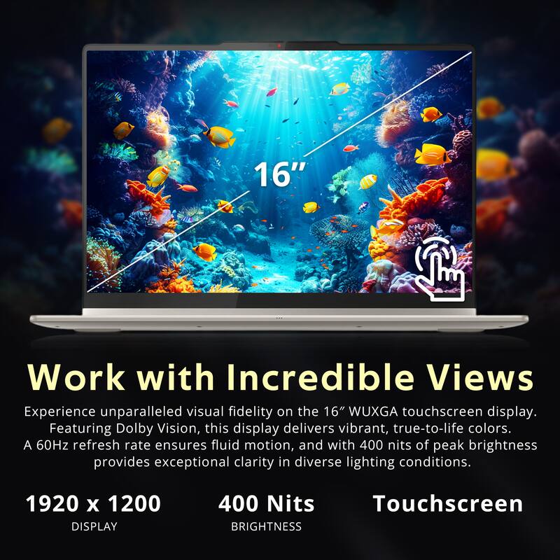16" Work with Incredible Views

Experience unparalleled visual fidelity on the 16" WUXGA touchscreen display. Featuring Dolby Vision, this display delivers vibrant, true-to-life colors. A 60Hz refresh rate ensures fluid motion, and with 400 nits of peak brightness provides exceptional clarity in diverse lighting conditions.

1920 x 1200 DISPLAY
400 Nits BRIGHTNESS
Touchscreen