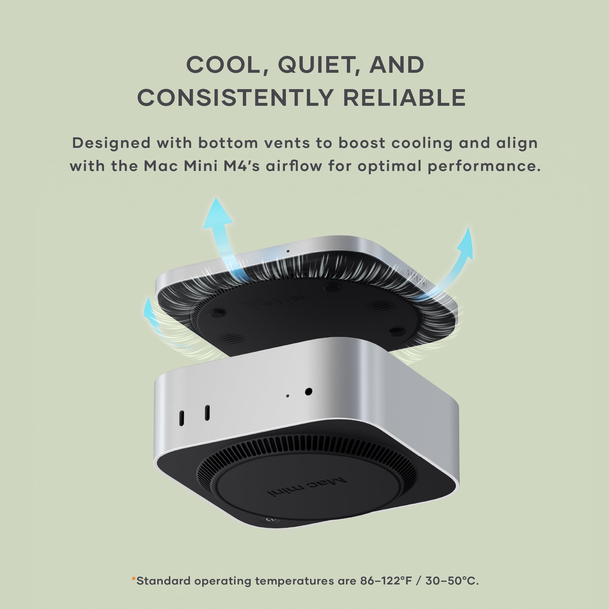 COOL, QUIET, AND CONSISTENTLY RELIABLE

Designed with bottom vents to boost cooling and align with the Mac Mini M4's airflow for optimal performance.

Standard operating temperatures are 86-122°F / 30-50°C.