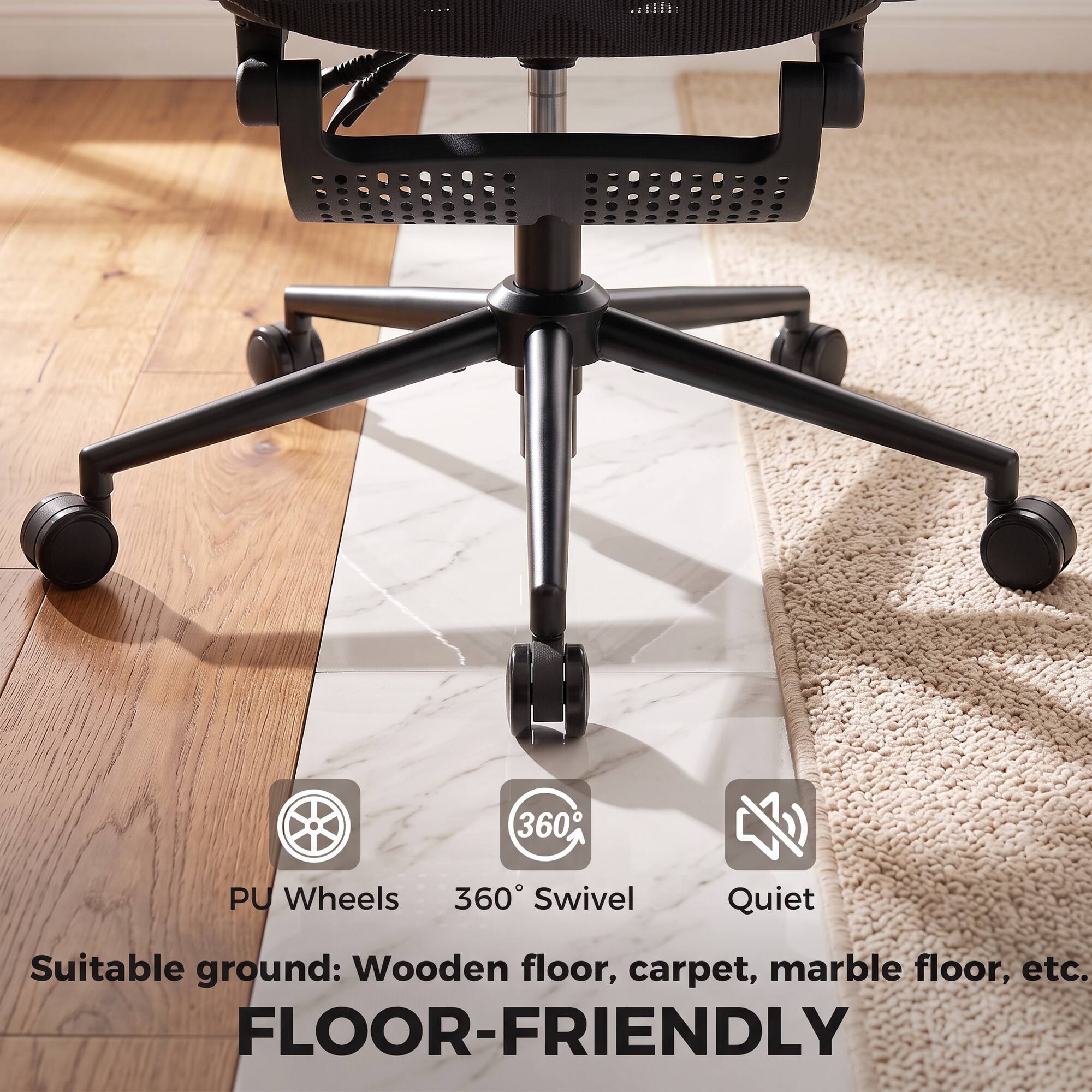 PU Wheels 360° Swivel  
Quiet  
Suitable ground: Wooden floor, carpet, marble floor, etc.  
FLOOR-FRIENDLY