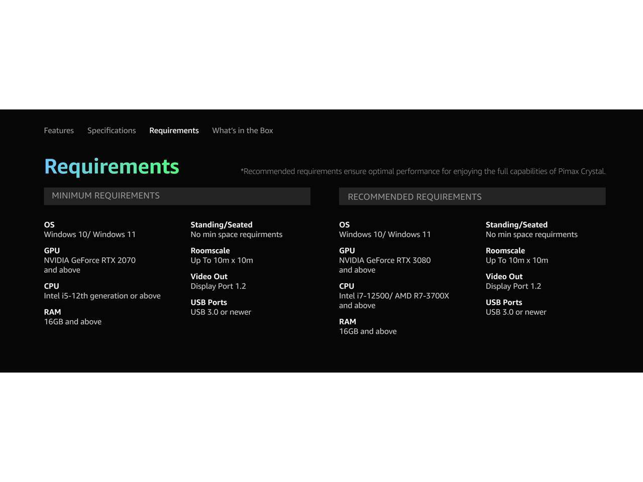 Features Specifications Requirements What's in the Box Requirements

MINIMUM REQUIREMENTS
*Recommended requirements ensure optimal performance for enjoying the full capabilities of Pimax Crystal.

os Windows 10/ Windows 11
Standing/Seated
No min space requirements

GPU NVIDIA GeForce RTX 2070 and above
CPU Intel i5-12th generation or above
RAM 16GB and above
Roomscale Up To 10m x 10m
Video Out Display Port 1.2
USB Ports USB 3.0 or newer

RECOMMENDED REQUIREMENTS
os Windows 10/ Windows 11
Standing/Seated
No min space requirements

GPU NVIDIA GeForce RTX 3080 and above
CPU Intel i7-12500/ AMD R7-3700X and above
RAM 16GB and above
Roomscale Up To 10m x 10m
Video Out Display Port 1.2
USB Ports USB 3.0 or newer