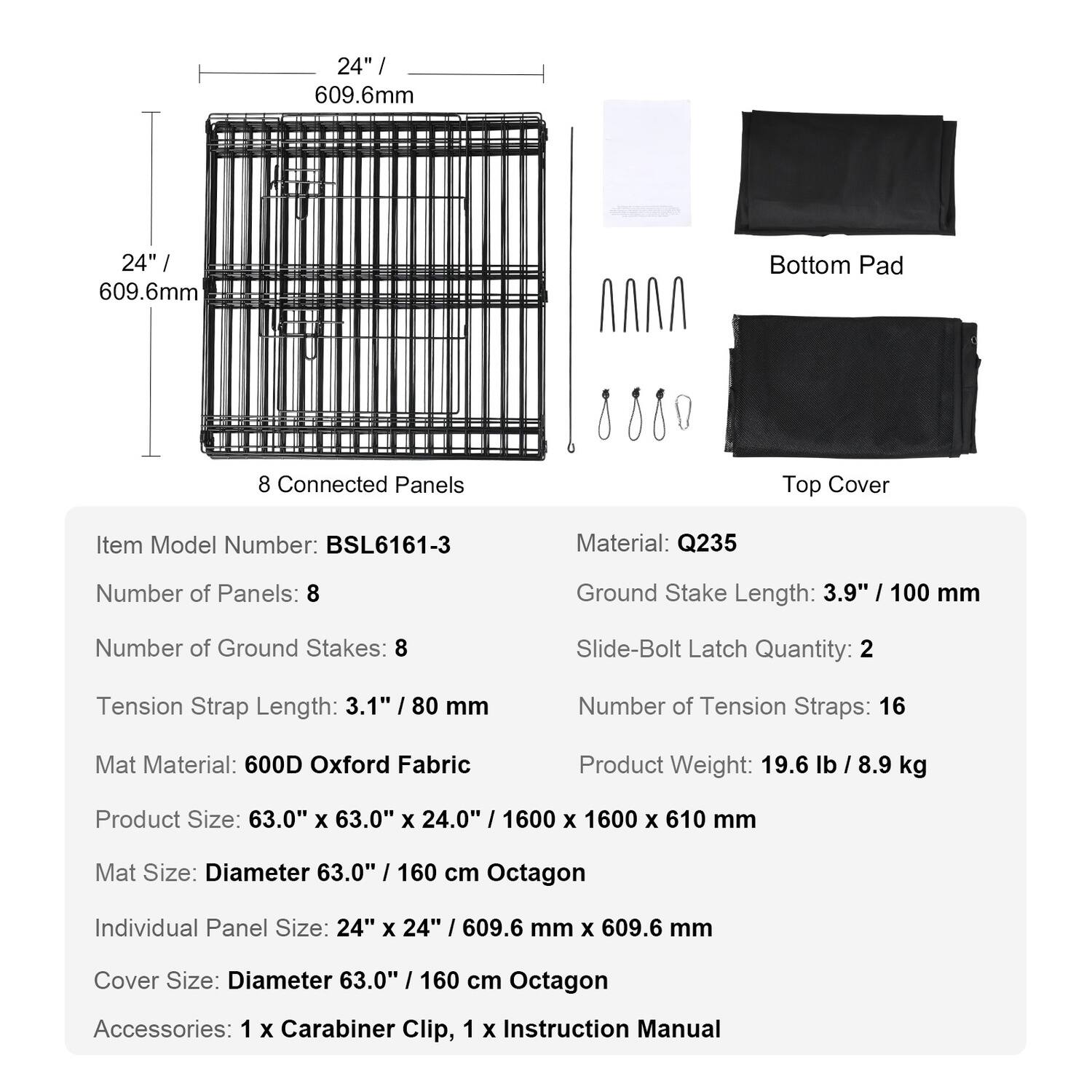 24" / 609.6mm  
24" / 609.6mm  
Bottom Pad  
8 Connected Panels  
Top Cover  

Item Model Number: BSL6161-3  
Material: Q235  
Number of Panels: 8  
Ground Stake Length: 3.9" / 100 mm  
Number of Ground Stakes: 8  
Slide-Bolt Latch Quantity: 2  
Tension Strap Length: 3.1" / 80 mm  
Number of Tension Straps: 16  
Mat Material: 600D Oxford Fabric  
Product Weight: 19.6 lb / 8.9 kg  
Product Size: 63.0" x 63.0" x 24.0" / 1600 x 1600 x 610 mm  
Mat Size: Diameter 63.0" / 160 cm Octagon  
Individual Panel Size: 24" x 24" / 609.6 mm x 609.6 mm  
Cover Size: Diameter 63.0" / 160