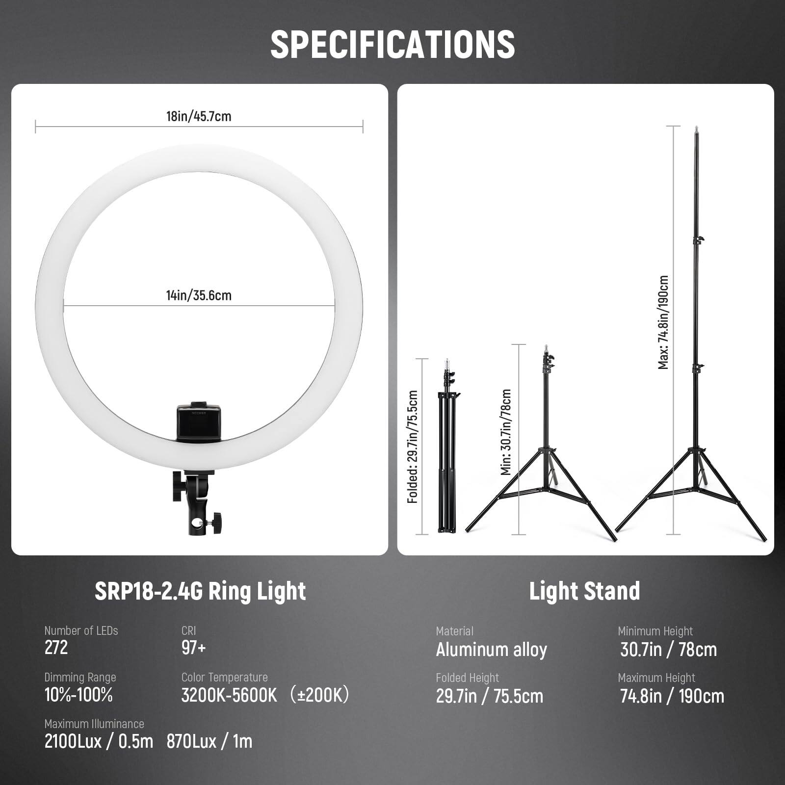 **SPECIFICATIONS**

**SRP18-2.4G Ring Light**

- **Number of LEDs:** 272
- **CRI:** 97+
- **Dimming Range:** 10%-100%
- **Color Temperature:** 3200K-5600K (±200K)
- **Maximum Illuminance:** 2100Lux / 0.5m, 870Lux / 1m

**Light Stand**

- **Material:** Aluminum alloy
- **Folded Height:** 29.7in / 75.5cm
- **Minimum Height:** 30.7in / 78cm
- **Maximum Height:** 74.8in / 190cm

**Dimensions:**

- **Ring Light:** 18in / 45.7cm, 14in / 35.6cm
- **Light Stand:** Folded: 30.7in / 78cm, Min: 74.8in / 190cm, Max: 74.8in / 190cm