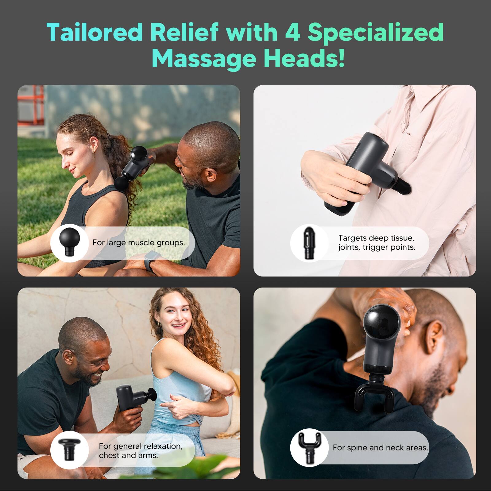 Tailored Relief with 4 Specialized Massage Heads!

- For large muscle groups.
- Targets deep tissue, joints, trigger points.
- For general relaxation, chest and arms.
- For spine and neck areas.