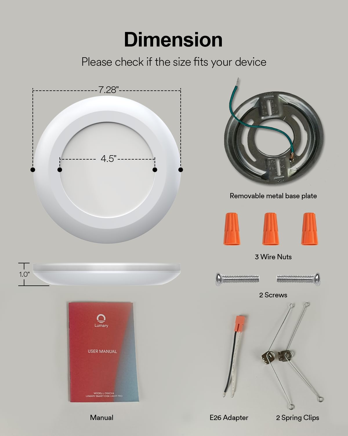 Dimension  
Please check if the size fits your device  
7.28"  
4.5"  
Removable metal base plate  
3 Wire Nuts  
1.0"  
2 Screws  
Lumary  
USER MANUAL  
MASLL OACNS  
LUMART SAGARE  
EnA u il Manual  
E26 Adapter  
2 Spring Clips