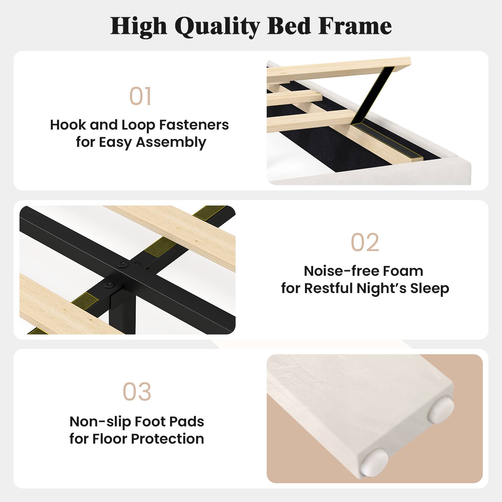 High Quality Bed Frame

01 Hook and Loop Fasteners for Easy Assembly

02 Noise-free Foam for Restful Night's Sleep

03 Non-slip Foot Pads for Floor Protection