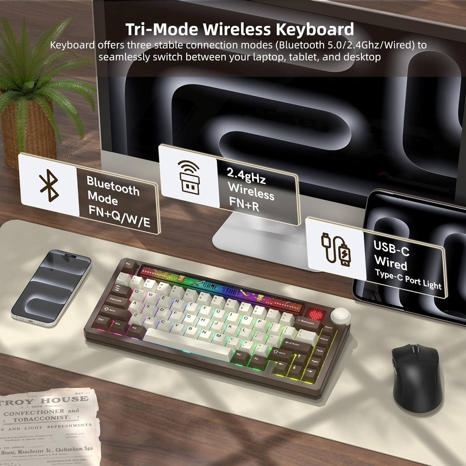 Tri-Mode Wireless Keyboard

Keyboard offers three stable connection modes (Bluetooth 5.0/2.4Ghz/Wired) to seamlessly switch between your laptop, tablet, and desktop.

- Bluetooth Mode: FN+Q/W/E
- 2.4GHz Wireless Mode: FN+R
- USB-C Wired Type-C Port Light

PROY HOUSE  
CONFECTIONER and TOBACCONIST.  
LIGHT REFRESHMENTS.  
AND - - St. Cheltenham Spa House, Manchester