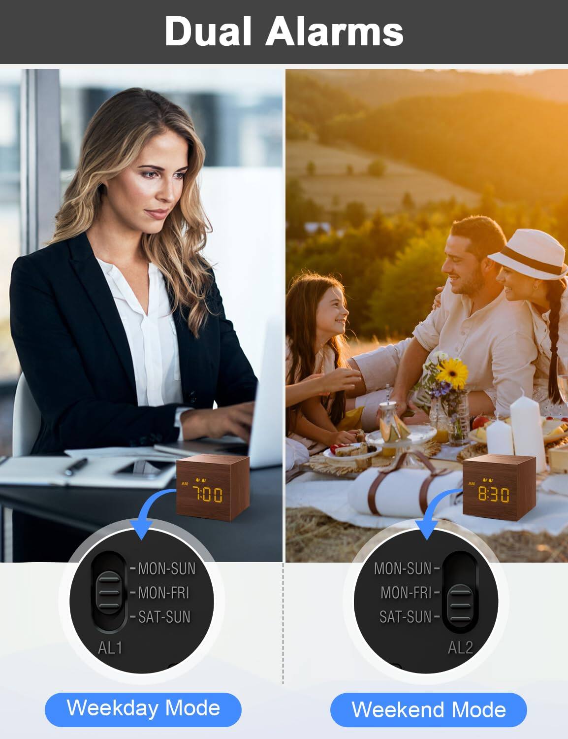 Dual Alarms

7:00 AM 8:30

MON-SUN MON-FRI SAT-SUN

AL1 AL2

Weekday Mode Weekend Mode
