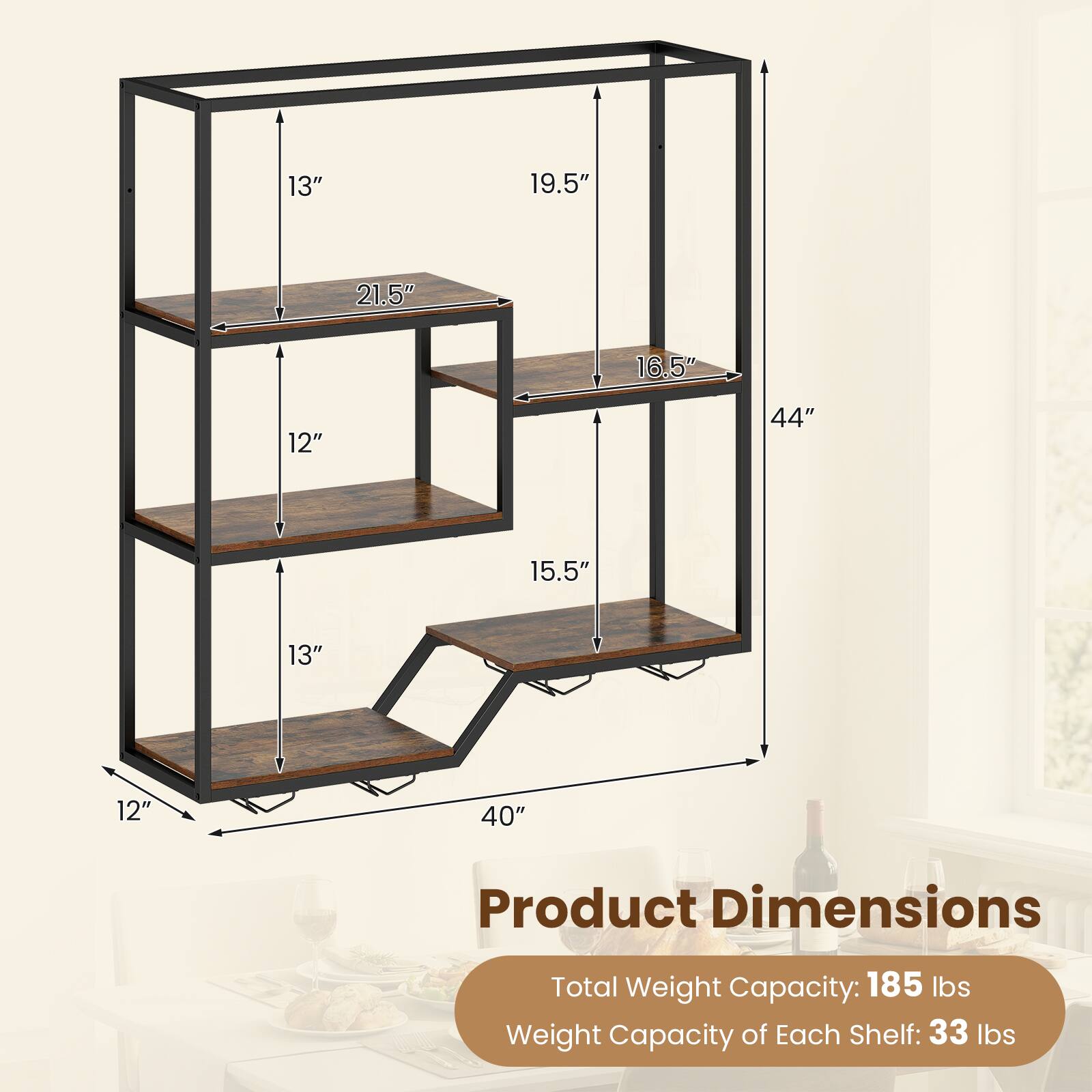 13" 19.5" 21.5" 16.5" 12" 44" 15.5" 13" 12" 40"  
Product Dimensions  
Total Weight Capacity: 185 lbs  
Weight Capacity of Each Shelf: 33 lbs