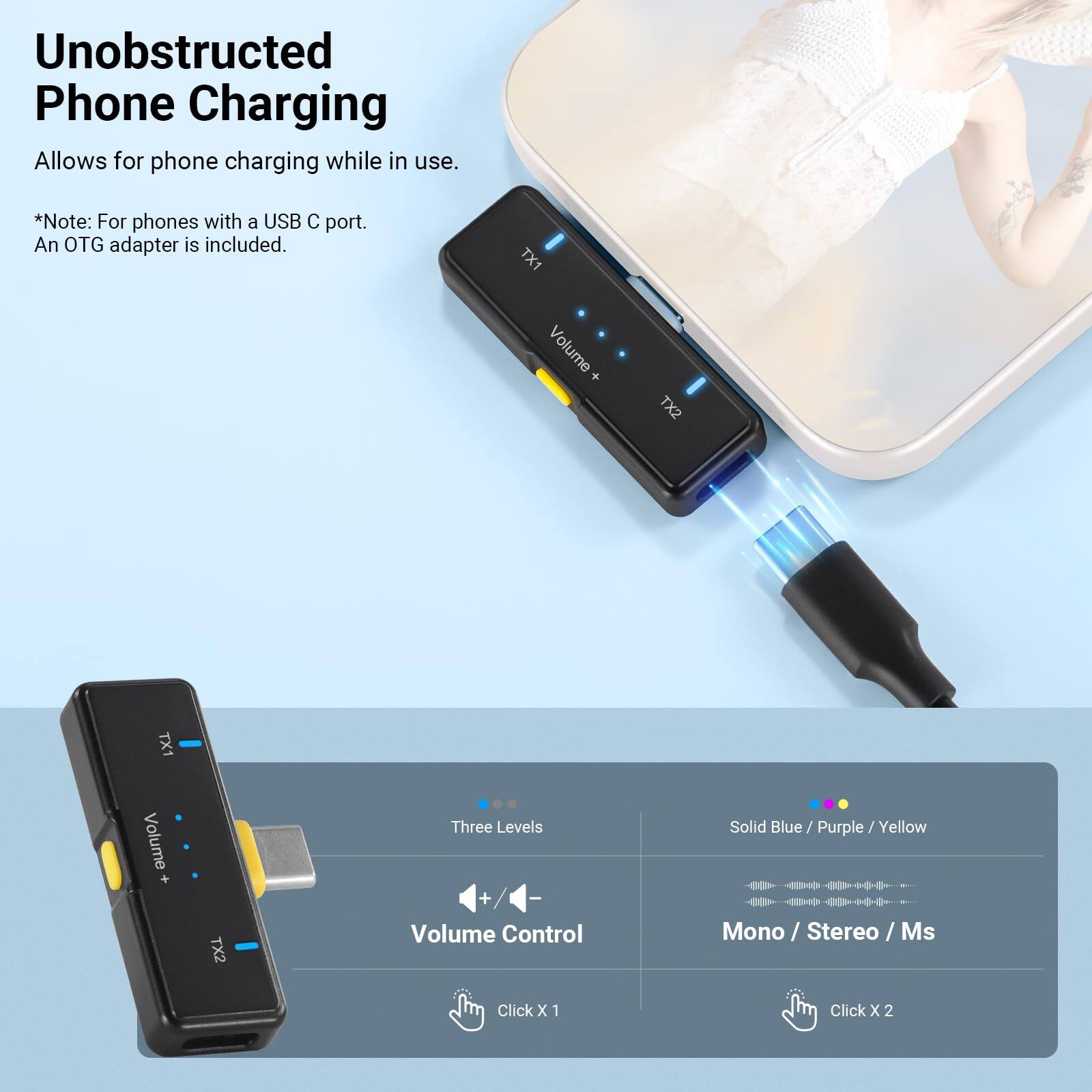 Unobstructed Phone Charging

Allows for phone charging while in use.

*Note: For phones with a USB C port. An OTG adapter is included.

TX1 Volume + TX2

Three Levels

Solid Blue / Purple / Yellow

Volume Control

Mono / Stereo / Ms

Click X 1

Click X 2