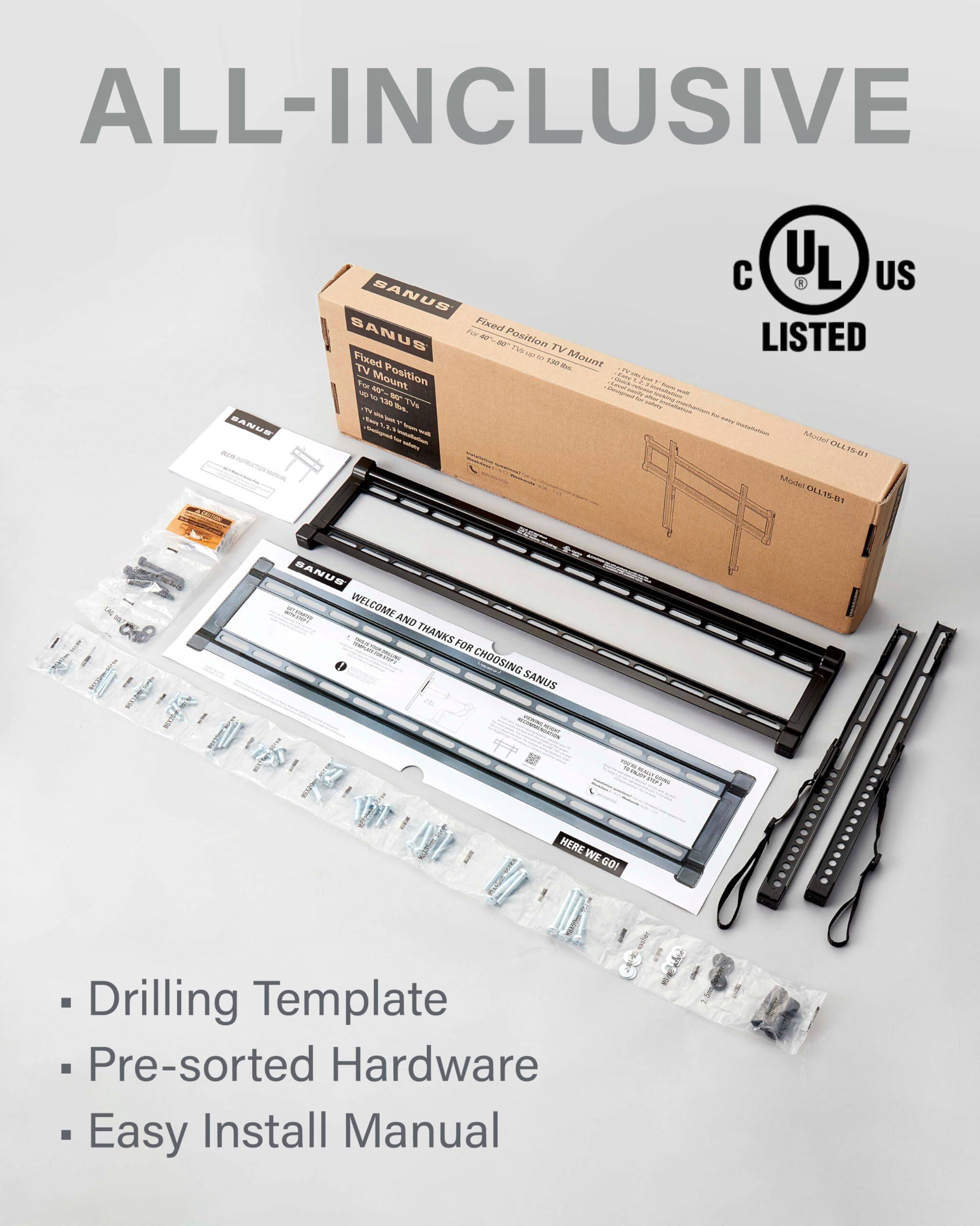 ALL-INCLUSIVE
SANUS
Fixeat
SANUS
AP
W
Position
TV
Fixed
TV
Mount
Mount
Position
-M-
-V0-
-TU-
-L-
-i-
C
UL
L
US
LISTED
Mouse
0L40
Mws
OLLISBI
LAS
SANUS
S
WELCOME
AND
THANKS
FOR
CHOOSING
SANUS
ig
HERE
WE
GOI
Drilling
Template
Pre-sorted
Hardware
Easy
Install
Manual