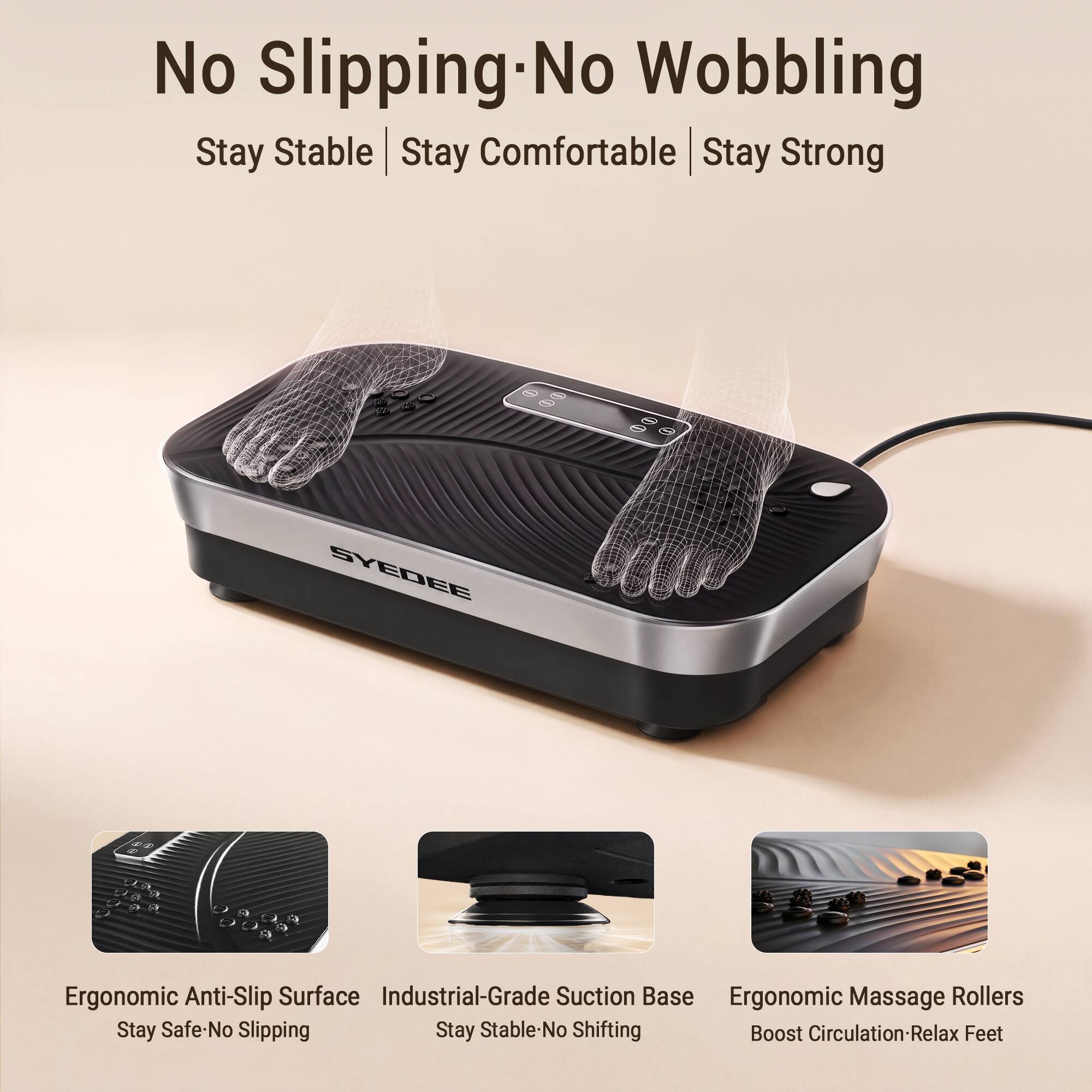 No Slipping-No Wobbling  
Stay Stable | Stay Comfortable | Stay Strong  

SYDEE  

4 L J a  

Ergonomic Anti-Slip Surface  
Industrial-Grade Suction Base  
Ergonomic Massage Rollers  

Stay Safe-No Slipping  
Stay Stable-No Shifting  
Boost Circulation-Relax Feet