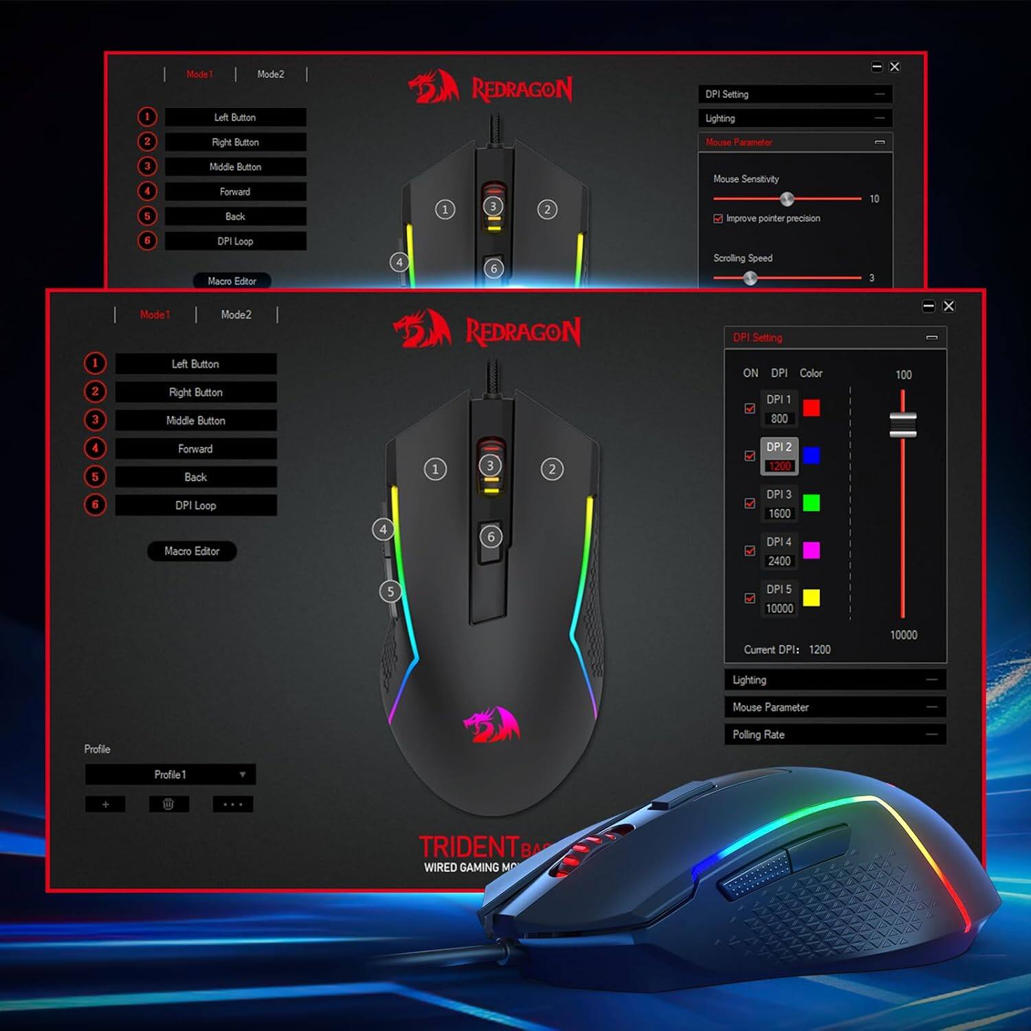 Mode1 Mode2 Left Button Right Button Middle Button Forward Back DPI Loop Macro Editor

REDRAGON
Setting Lighting
X
2
Mouse Parameter
10
Scroling Speed
I
I 2 3

DP Setting ON DPI Color DPI 800
100
X
4 5 6
Fonward Back DPI Loop Macro Editor
4
1
3 6
2
DPI 1200 DPI 3 1600 DPI ! 2400
5
DP 5 10000
Current DPI: 1200
10000
Lighting
Mouse Parameter
Profile
Polling Rate
Profile1

TRIDENTB WIRED GAMING M