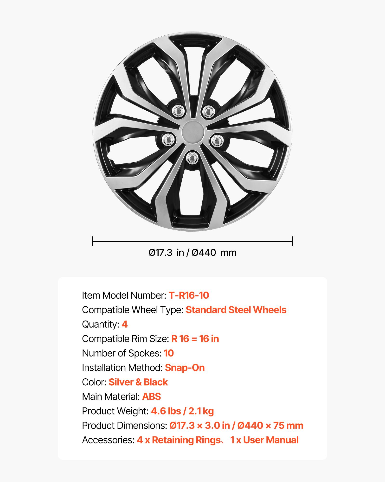 017.3 in / 0440 mm

Item Model Number: T-R16-10  
Compatible Wheel Type: Standard Steel Wheels  
Quantity: 4  
Compatible Rim Size: R 16 = 16 in  
Number of Spokes: 10  
Installation Method: Snap-On  
Color: Silver & Black  
Main Material: ABS  
Product Weight: 4.6 lbs / 2.1 kg  
Product Dimensions: 017.3 x 3.0 in / 0440 x 75 mm  
Accessories: 4 x Retaining Rings, 1x User Manual