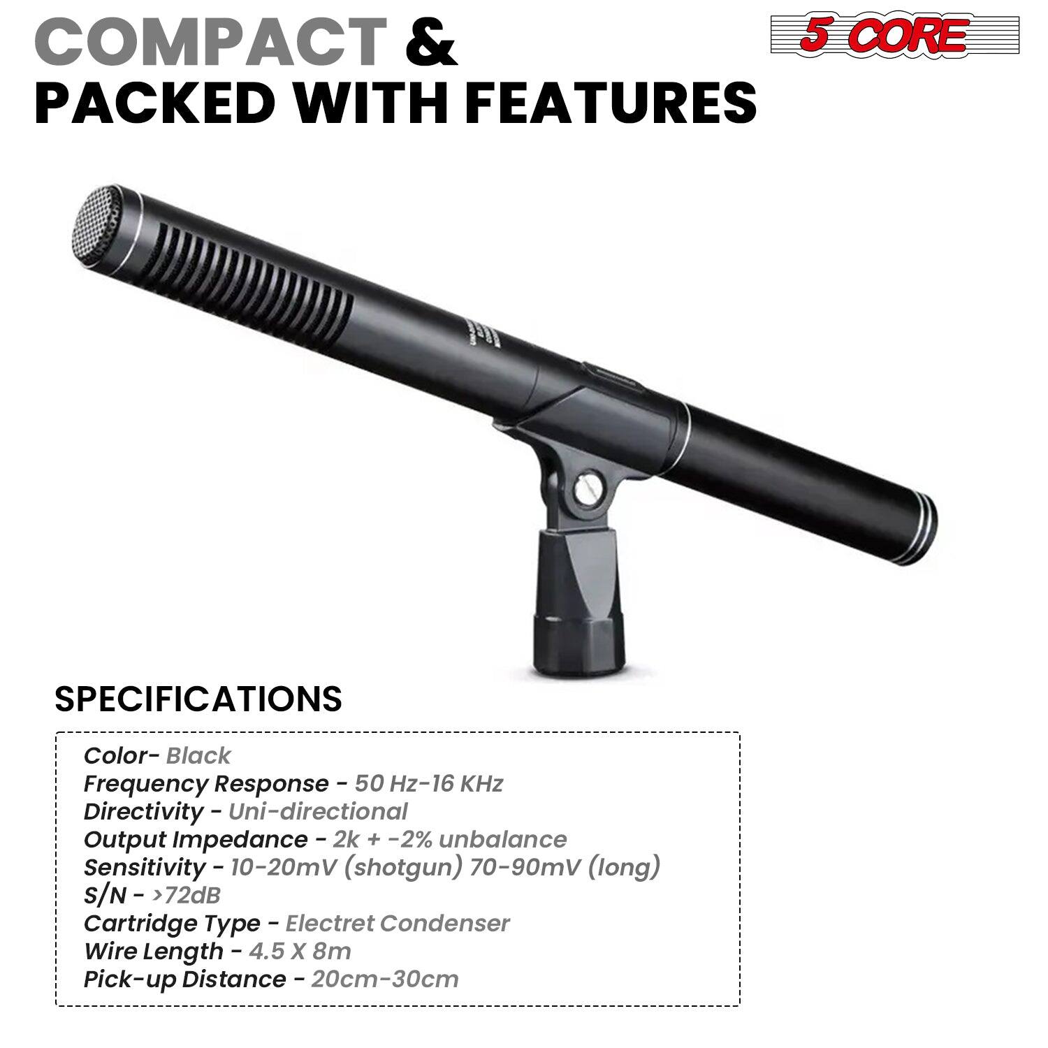 COMPACT & PACKED WITH FEATURES
SPECIFICATIONS
Color - Black
Frequency Response - 50 Hz-16 KHz
Directivity - Uni-directional
Output Impedance - 2k + -2% unbalance
Sensitivity - 10-20mV (shotgun) 70-90mV (long)
S/N - > 72dB
Cartridge Type - Electret Condenser
Wire Length - 4.5 X 8m
Pick-up Distance - 20cm-30cm